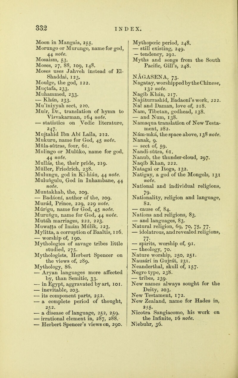 Moon in Mangaia, 255. Morungo or Murungo, name for god, 44 note. Mosaism, 53. Moses, 27, 88, 109, 148. Moses uses Jaliveh instead of El- Shaddai, 123. Moulge, the god, 122. Mu9tafa, 233. Muhammed, 233. — KMn, 233. Mu'iniyyali sect, 2 20. Muir, Dr., translation of hymn to Vi^vakarman, 164 note. — statistics on Vedic literature, 247. Mujtahid Ibn Abf Laila, 222. Mukuru, name for God, 45 note. MUla-siltras, four, 61. Mulingo or Muldko, name for god, 44 note. Mull^s, the, their pride, 219. Miiller, Friedrich, 238. Mulungu, god in Ki-hi^u, 44 note. Mulungulu, God in Inhambane, 44 note. Muntakhab, the, 209. — Badaonl, author of the, 209. MurM, Prince, 229, 229 note. Murigu, name for God, 45 note. Muruiigu, name for God, 44 note. Mut^h marriages, 222, 223. Muwatta of Imjlm Mulik, 223. Mylitta, a corruption of Baaltis, 116. — worship of, 190. Mythologies of savage tribes little studied, 275. Mythologists, Herbert Spencer on the views of, 289, Mythology, 86. — Aryan languages more affected by, than Semitic, 33. — in Egypt, aggravated by art, loi. — inevitable, 203. — its component parts, 252. — a complete period of thought, 252. — a disease of language, 252, 259. — irrational element in, 287, 288. — Herbert Spencer's views on, 290. Mythopoeic period, 248. — still existing, 249. — tendency, 292. Myths and songs from the South Pacific, Gill's, 248. NAGASENA, 73. Nagatay, worshipped by the Chinese, 132 note. Nagib Khan, 2 r 7. Najaturrashid, Badaoni's work, 222, Nal and Daman, love of, 218. Nam, Tibetan, godhead, 138. — and Num, 138. Namaqua translation of New Testa- ment, 282. N^m-mka, the space above, 138 note. Nanak, 9. — sect of, 59. Nandi-svitra, 61. Nanub, the thunder-cloud, 297. Naqlb Khan, 222. Natagai or Itoga, 132. Natigay, a god of the Mongols, 131 note. National and individual religions, .79- Nationality, religion and language, 82. — cause of, 84. Nations and religions, 83. — and languages, 83. Natural religion, 69, 70, 75, 77. — idolatrous, and revealed religions, 77- — spirits, worship of, 91. — theology, 70. Nature worship, 250, 251. Naus^ri in Gujr^t, 231. Neanderthal, skull of, 157. Negro type, 238. — tribes, 239. New names always sought for the Deity, 203. New Testament, 172. New Zealand, name for Hades in, 255. Nicotra Sangiacomo, his work on the Infinite, 16 note. Niebuhr, 36.