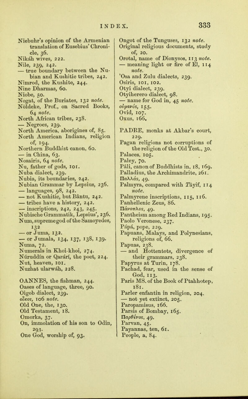 Niebulir's opinion of the Armenian translation of Eusebius' Chroni- cle, 36. Nikah wives, 222. Nile, 239, 242. — true boundary between the Nu- bian and Kushitic tribes, 242. Nimrod, the Kushite, 244. Nine Dharmas, 60. Niobe, 50. Nogat, of the Buriates, 132 note. Noldeke, Prof., on Sacred Books, 64 note. North African tribes, 238. — Negroes, 239. North America, aborigines of, 85. North American Indians, religion of, 194. Northern Buddhist canon, 60. — in China, 63. Nosairis, 64 note. Nu, father of gods, 101. Nuba dialect, 239. Nubia, its boundaries, 242. Nubian Grammar by Lepsius, 236. — languages, 98, 242. — not Kushitic, butB^ntu, 242. — tribes have a history, 242. — inscriptions, 242, 243, 245. Nubische Grammatik, Lepsius', 236. Num, supreme god of the Samoyedes, 132 — or Juma, 132, — or Jumala, 134, 137, 138, 139. Numa, 72. Numerals in Khoi-khoi, 274. Nuruddln or Qar^rl, the poet, 224. Nut, heaven, loi. Nuzhat ularw^h, 228. CANNES, the fishman, 244. Oases of language, three, 90. Oigob dialect, 239. oiKos, 106 note. Old One, the, 130. Old Testament, 18. Omorka, 37. On, immolation of his son to Odin, 293- One God, worship of, 93. Ongot of the Tunguses, 132 note. Original religious documents, study of, 20. Orotal, name of Dionysos, 113 note. — meaning light or fire of El, 114 note. 'Osa and Zulu dialects, 239. Osiris, loi, 102. Otyi dialect, 239, Otyiherero dialect, 98. — name for God in, 45 note, ovpavos, 155. Ovid, 107. Oxus, 166. PADRE, monks at Akbar's court, 229. Pagan religions not corruptions of the religion of the Old Test., 30. Palaces, 105. Paley, 70. Pali, canon of Buddhists in, 18, 169. Palladius, the Archimandrite, 261. IlaAAas, 49. Palmyra, compared with Tayif, 114 note. Palmyrene inscriptions, 115, 116. Panhellenic Zeus, 86. TlavoirKos, 49. Pantheism among Red Indians, 195. Paolo Veronese, 237. Papa, pope, 229. Papuans, Malays, and Polynesians, religions of, 66. Papuas, 238. — and Hottentots, divergence of their grammars, 238. Papyrus at Turin, 178. Pachad, fear, used in the sense of God, 113. Paris MS. of the Book of Ptahhotep, 181. Parler enfantin in religion, 204. — not yet extinct, 205, Paropamisus, 166. Parsis of Bombay, 165. IlapOevos, 49. Par van, 45. Payannas, ten, 61. People, a, 84.