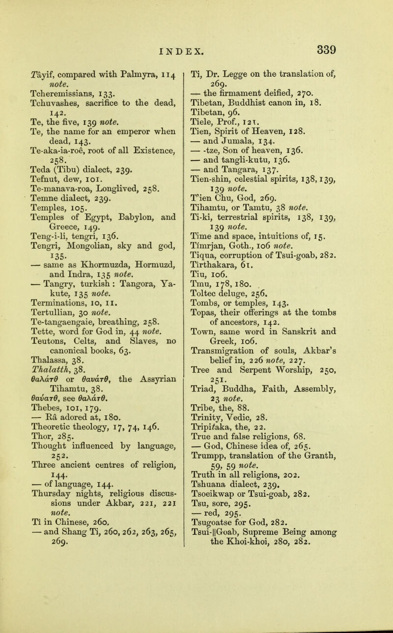 Tayif, compared with Palmyra, 114 note. Tcheremissians, 133. Tcliuvashes, sacrifice to the dead, 142. Te, the five, 139 note. Te, the name for an emperor when dead, 143. Te-aka-ia-roe, root of all Existence, 258. Teda (Tibu) dialect, 239. Tefnut, dew, loi. Te-manava-roa, Longlived, 258. Temne dialect, 239. Temples, 105. Temples of Egypt, Babylon, and Greece, 149. Teng-i-li, tengri, 136. Tengri, Mongolian, sky and god, 135. — same as Khormuzda, Hormuzd, and Indra, 135 note. — Tangry, tiirkish : Tangora, Ya- kute, 135 note. Terminations, 10, ii. Tertullian, 30 note. Te-tangaengaie, breathing, 258. Tette, word for God in, 44 note. Teutons, Celts, and Slaves, no canonical books, 63. Thalassa, 38. Thalatth, 38. dakdrd or OavdrO, the Assyrian Tihamtu, 38. OavarO, see OakdrO. Thebes, loi, 179. — Ra adored at, 180. Theoretic theology, 17, 74, 146, Thor, 285. Thought influenced by language, 252. Three ancient centres of religion, 144. — of language, 144. Thursday nights, religious discus- sions under Akbar, 221, 221 note. Ti in Chinese, 260. — and Shang Ti, 260, 262, 263, 265, 269. Ti, Dr. Legge on the translation of, 269. — the firmament deified, 270. Tibetan, Buddhist canon in, 18. Tibetan, 96. Tiele, Prof., I2T. Tien, Spirit of Heaven, 128. — and Jumala, 134. — -tze, Son of heaven, 136. — and tangli-kutu, 136. — and Tangara, 137. Tien-shin, celestial spirits, 138,139, 139 note. T'ien Chu, God, 269. Tihamtu, or Tamtu, 38 note. Ti-ki, terrestrial spirits, 138, 139, 139 note. Time and space, intuitions of, 15. Tlmrjan, Goth., 106 note. Tiqua, corruption of Tsui-goab, 282. Tirthakara, 61. Tiu, 106. Tmu, 178, 180. Toltec deluge, 256. Tombs, or temples, 143. Topas, their offerings at the tombs of ancestors, 142. Town, same word in Sanskrit and Greek, 106. Transmigration of souls, Akbar's belief in, 226 note, 227. Tree and Serpent Worship, 250, 251. Triad, Buddha, Faith, Assembly, 23 note. Tribe, the, 88. Trinity, Vedic, 28. Tripi^aka, the, 22. True and false religions, 68. — God, Chinese idea of, 265. Trumpp, translation of the Granth, 59, 59 note. Truth in all religions, 202. Tshuana dialect, 239. Tsoeikwap or Tsui-goab, 282. Tsu, sore, 295. — red, 295. Tsugoatse for God, 282. Tsui-llGoab, Supreme Being among the Khoi-khoi, 280, 282.