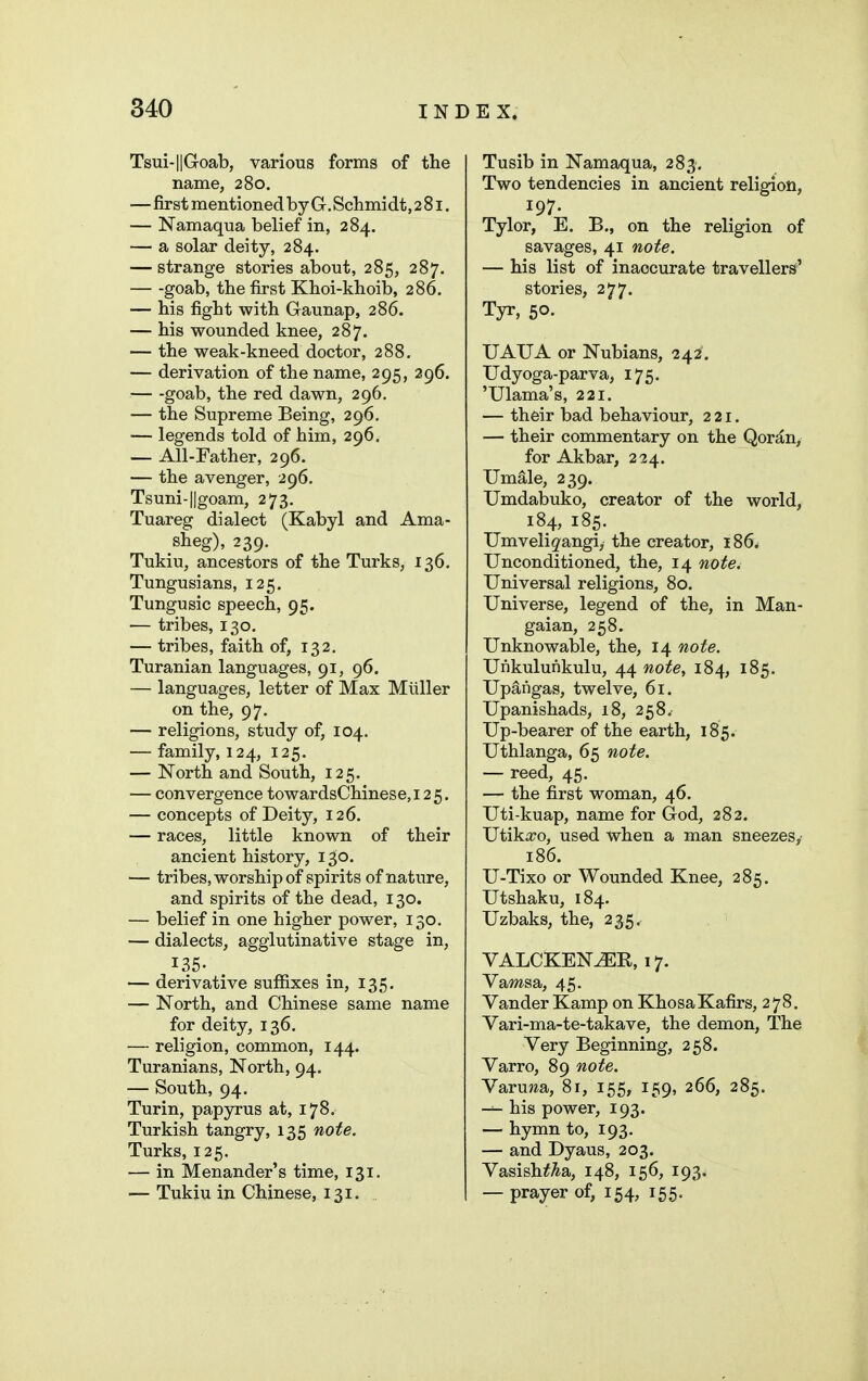Tsui-l|Goab, various forms of the name, 280. —first mentioned by Gr, Schmidt, 281. — Namaqua belief in, 284. — a solar deity, 284. — strange stories about, 285, 287. goab, the first Khoi-khoib, 286. — his fight with Gaunap, 286. — his wounded knee, 287. — the weak-kneed doctor, 288, — derivation of the name, 295, 296. — -goab, the red dawn, 296, — the Supreme Being, 296, — legends told of him, 296. — All-Father, 296. — the avenger, 296. Tsuni-llgoam, 273, Tuareg dialect (Kabyl and Ama- sheg), 239. Tukiu, ancestors of the Turks, 136. Tungusians, 125. Tungusic speech, 95. — tribes, 130. — tribes, faith of, 132. Turanian languages, 91, 96. — languages, letter of Max Miiller on the, 97. — religions, study of, 104. — family, 124, 125. — North and South, 125. — convergence towardsChinese, 125. — concepts of Deity, 126. — races, little known of their ancient history, 1^0. — tribes, worship of spirits of nature, and spirits of the dead, 130. — belief in one higher power, 130. — dialects, agglutinative stage in, 135- — derivative suffixes in, 135. — North, and Chinese same name for deity, 136. — religion, common, 144. Turanians, North, 94. ■— South, 94. Turin, papyrus at, 178. Turkish tangry, 135 note. Turks, 125. — in Menander's time, 131. — Tukiu in Chinese, 131. Tusib in Namaqua, 283% Two tendencies in ancient religion, 197. Tylor, E. B., on the religion of savages, 41 note. — his list of inaccurate travellers' stories, 277. Tyr, 50. UAUA or Nubians, 242. Udyoga-parva, 175. 'Ulama's, 221. — their bad behaviour, 221. — their commentary on the Qor^n, for Akbar, 224. Um^le, 239. TJmdabuko, creator of the world, 184, 185. Umvelig'angi, the creator, 186^ Unconditioned, the, 14 note. Universal religions, 80. Universe, legend of the, in Man- gaian, 258. Unknowable, the, 14 note. Unkulunkulu, 44 note, 184, 185. Upangas, twelve, 61. Upanishads, 18, 258. Up-bearer of the earth, 185. Uthlanga, 65 note. — reed, 45. — the first woman, 46. Uti-kuap, name for God, 282. Utikico, used when a man sneezes, 186. U-Tixo or Wounded Knee, 285. Utshaku, 184. Uzbaks, the, 235. VALCKEN^K, 17. Vawisa, 45. Vander Kamp on KhosaKafirs, 278. Vari-ma-te-takave, the demon, The Very Beginning, 258. Varro, 89 note. Varuwa, 81, 155, 159, 266, 285. his power, 193. — hymn to, 193. — and Dyaus, 203. Vasish^^a, 148, 156, 193. — prayer of, 154, 155.