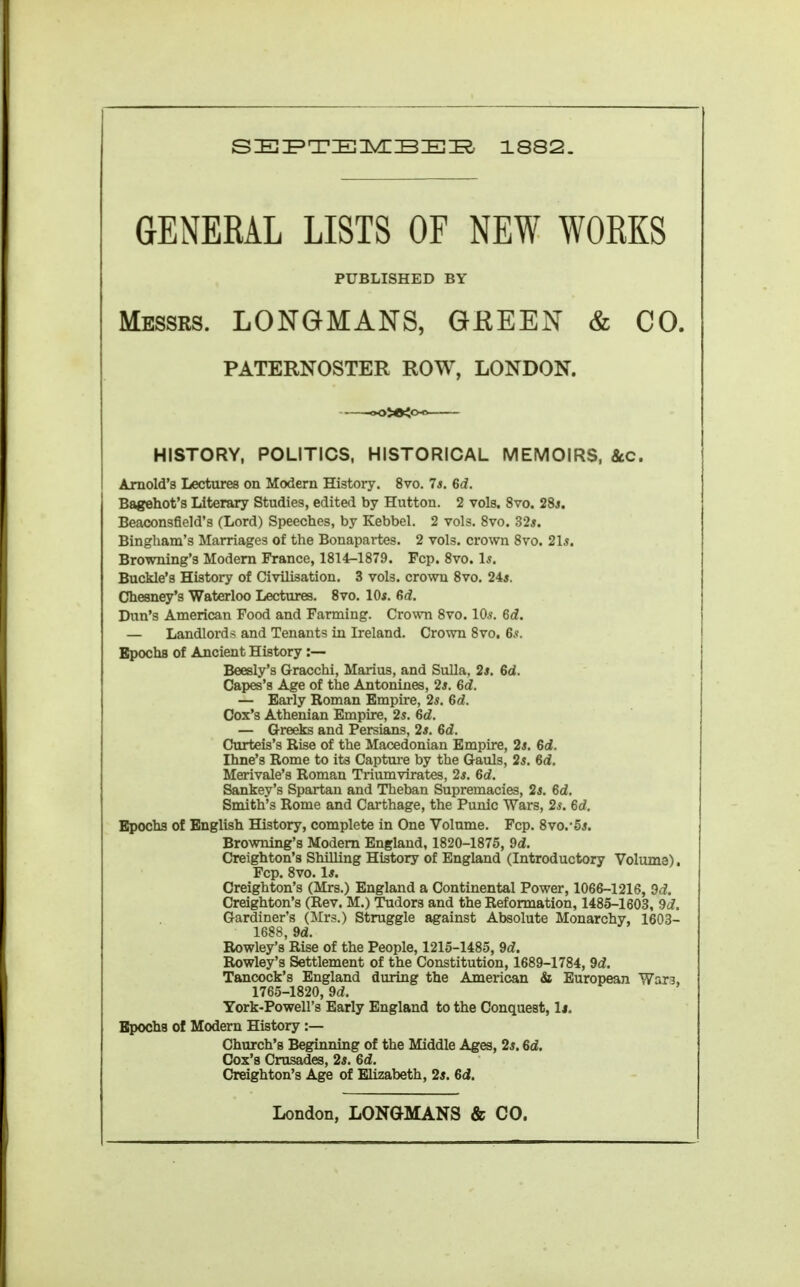 GENERAL LISTS OF NEW WORKS PUBLISHED BY Messrs. LONGMANS, GEEEN & CO. PATERNOSTER ROW, LONDON. HISTORY, POLITICS, HISTORICAL MEMOIRS, 8cc. Arnold's Lectures on Modern History. 8vo. Is. 6d. Bagehot's Literary Studies, edited by Hutton. 2 vols. 8vo. 28s. Beaconsfield's (Lord) Speeches, by Kebbel. 2 vols. 8vo. 325. Bingham's Marriages of the Bonapartes. 2 vols, crown Svo. 21*. Browning's Modem France, 1814-1879. Fcp. Svo. Is. Buckle's History of Civilisation. 3 vols, crown 8vo. 245. Chesney's Waterloo Lectures. Svo. lOi. 6d. Dun's American Food and Farming. Crown Svo. 10*. 6d. — Landlords and Tenants in Ireland. Crown Svo, 65. BpochB of Ancient History :— Beesly's Gracchi, Marius, and Sulla, 2*. 6d. Capes's Age of the Antonines, 25. 6d. — Early Roman Empire, 2*. 6d. Cox's Athenian Empire, 25. 6d. — Greeks and Persians, 25. 6d. Curteis's Rise of the Macedonian Empire, 2s. 6d. Ihne's Rome to its Captm-e by the Gauls, 25. 6d. Merivale's Roman Triumvirates, 25. 6d. Sankey's Spartan and Theban Supremacies, 25. 6d. Smith's Rome and Carthage, the Punic Wars, 2s. 6d. Bpochs of English History, complete in One Volume. Fcp. Svo.'55. Browning's Modem England, 1820-1875, 9d. Creighton's Shilling History of England (Introductory Voluma). Fcp. Svo. l5. Creighton's (Mrs.) England a Continental Power, 1066-1216, Od. Creighton's (Rev. M.) Tudors and the Reformation, 1485-1603, 9d, Gardiner's (Mrs.) Struggle against Absolute Monarchy, 1603- 1688, 9d. Rowley's Rise of the People, 1215-1485, 9d. Rowley's Settlement of the Constitution, 1689-1784, 9d. Tancock's England during the American & European War3, 1765-1820, 9d. York-Powell's Early England to the Conquest, I4. Bpocha of Modern History :— Church's Beginning of the Middle Ages, 25.6d. Cox's Crusades, 25. 6d. Creighton's Age of Elizabeth, 25. 6d.