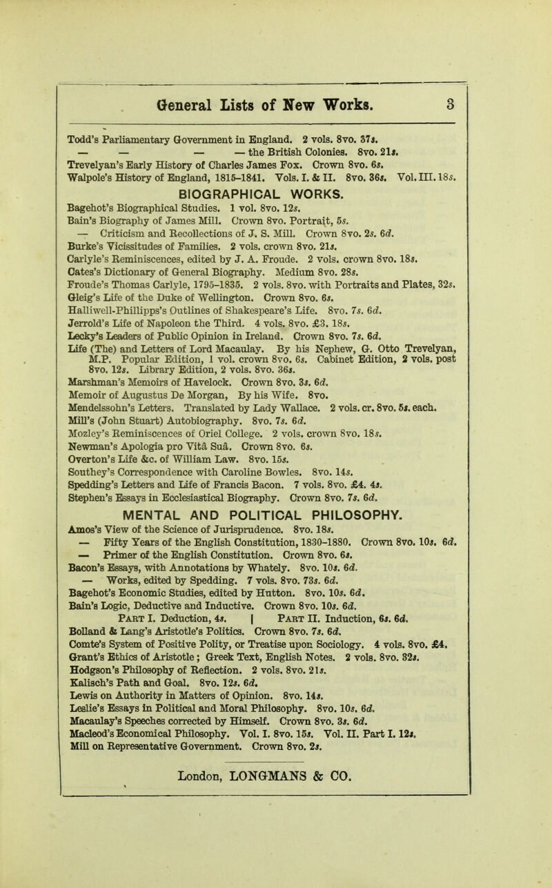 Todd's Parliamentary Government in England. 2 vols. 8vo. 37i. — — — — the British Colonies. 8vo. 21s, Trevelyan's Early History of Charles James Fox. Crown 8vo. 6*. Walpole's History of England, 1815-1841. Vols. I. & II. 8vo. 364. Vol. in. 185. BIOGRAPHICAL WORKS. Bagehot's Biographical Studies. 1 vol. 8vo. 125. Bain's Biography of James Mill. Crown 8vo. Portrait, 55. — Criticism and Recollections of J. S. Mill. Crown Svo. 25. Qd. Bm*ke's Vicissitudes of Families. 2 vols, crown Svo. 2l4. Carlyle's Reminiscences, edited by J. A. Froude. 2 vols, crown Svo. 185. Gates's Dictionary of General Biography. Medium Svo. 285. Fronde's Thomas Carlyle, 1795-1835. 2 vols. Svo. with Portraits and Plates, 325. Gleig's Life of the Duke of Wellington. Crown Svo. 6*. Halliwell-Phillipps's Outlines of Shakespeare's Life. Svo. 75. 6d. Jerrold's Life of Napoleon the Third. 4 vols. Svo. £3.185. Lecky's Leaders of Public Opinion in Ireland. Crown Svo. 75. 6d. Life (The) and Letters of Lord Macaulay. By his Nephew, G. Otto Trevelyan, M.P. Popular Edition, 1 vol. crown Svo. 65. Cabinet Edition, 2 vols, post Svo. 125. Library Edition, 2 vols. Svo. 36i. Marshman's Memoirs of Havelock. Crown Svo. 35. 6d. Memoir of Augustus De Morgan, By his Wife. Svo. Mendelssohn's Letters. Translated by Lady Wallace. 2 vols. or. Svo. 5s. each. MiU's (John Stuart) Autobiography. Svo. 75. 6d. Mozley's Reminiscences of Oriel College. 2 vols, crown Svo. I85. Newman's Apologia pro Vita Sua. Crown Svo. 65. Overton's Life &c. of William Law. Svo. 155. Southey's Correspondence with Caroline Bowles. Svo. 145. Spedding's Letters and life of Francis Bacon. 7 vols. Svo. £4. 4j. Stephen's Essays in Ecclesiastical Biography. Crown Svo. 7s. 6d. MENTAL AND POLITICAL PHILOSOPHY. Amos's View of the Science of Jurisprudence. Svo. IS5. — Fifty Years of the English Constitution, 1830-1880. Crown Svo. IO5. 6c?. — Primer of the English Constitution. Crown Svo. 6*. Bacon's Essays, with Annotations by Whately. Svo. IO5. 6d. — Works, edited by Spedding. 7 vols. Svo. 735. 6d. Bagehot's Economic Studies, edited by Hutton. Svo. IO5. 6d. Bain's Logic, Deductive and Inductive. Crown Svo. IO5. 6d. Part I. Deduction, 45. | Part II. Induction, 6j. 6d. BoUand & Lang's Aristotle's Politics. Crown Svo. 75. Bd. Comte's System of Positive Polity, or Treatise upon Sociology. 4 vols. Svo. £4, Grant's Ethics of Aristotle; Greek Text, English Notes. 2 vols. Svo. 32j. Hodgson's Philosophy of Reflection. 2 vols. Svo. 215. Kalisch's Path and Goal. Svo. 125. 6d. Lewis on Authority in Matters of Opinion. Svo. 145. Leslie's Essays in Political and Moral Philosophy. Svo. IO5. 6d. Macaulay's Speeches corrected by Himself. Crown Svo. 35. 6d. MacLeod's Economical Philosophy. Vol. I. Svo. 155. Vol. II. Part I. 12j. MiU on Representative Government. Crown Svo. 25.