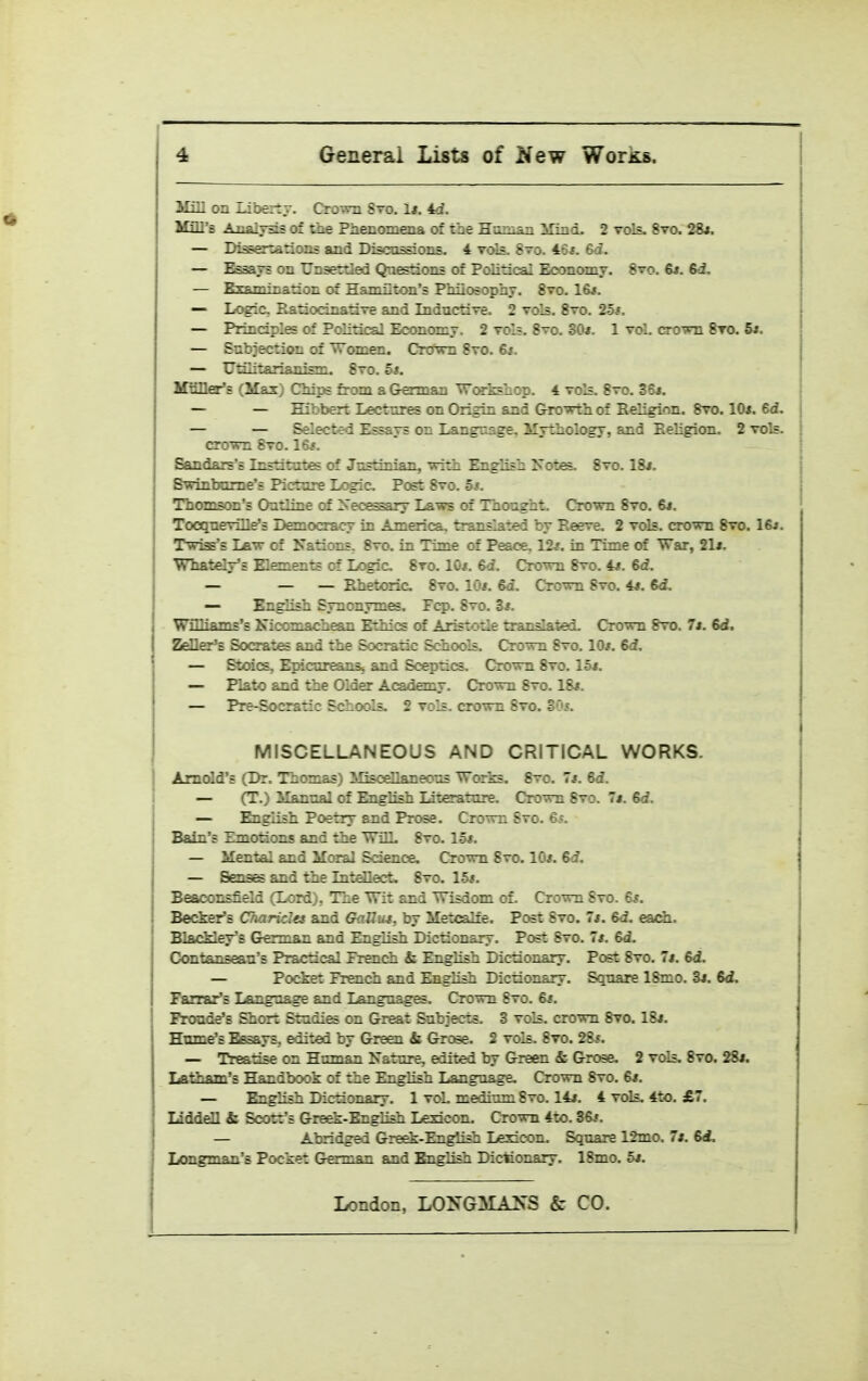 Mm on Libeitr. Cro-ra Sto. 1*. 4d. IGQ'8 Analysis of the Phenomena of the Htnoan iTind. 2 vols, 8vo. 26*. — Di^ertarioas and Discussions. 4 vols. 8to. 46*. — ^savs on Unsertled Qnetions of Political Economy. 8vo. R». 6-i. — Examinanon of Hamilton's PMiosophj. 8vo. 16*. — Logic, Ratiocinative and Inductive. 2 vols. 8vo. 2ot. — Principles of Political Economy. 2 vol;. 8vo. 30*. 1 vol. crown 8vo. 5i. — Subjection of Women. Crown 8vo. 6j. — Utiiitarianism. 8vo. 5s. Mnller'E (Max) Chips from a German ^orkshcp. 4 vols. 8vo. 36*. — — Eibbert Lectures on Origin and frrovrth of Religion. 8vo. lOi. 6d. — — Selected Essays on Language. Mythology, and Eeligion. 2 vols, crown Svo. 16;. Sandars'B Institutes of Justinian, with English 2s otes. Svo. 18i. Bwinbume's Picture Logic Post 8vo. 5i. Thomson's Outline of Zsecessary Laws of Thought. Crown Svo. 6j. Tocqueville's Democracy in America, translated by Reeve. 2 vols, crown Svo. 16j. Twiss's Law of Nations, 8vo. in Time of Peace. 12*. in Time of War, 21t. Whately's Elements of Logic Svo. 10*. 6d. Crown 8vo. 4*. 6d. — — — Rhetoric Svo. 10*. &d. Crown Svo. 4j. 6d. — English Synonymes. Fcp. Svo. 3*. Williams's Kicomachean Ethics of Aristotle trandated. Crown Svo. It. 6d. ZeDer^ Socrates and the Socratic Schools. Crown Svo. 10/. 6d. — Stoics, Epicureanss and Sceptics. Crown Svo. 15i. — Plato and the Older Academy. Crown Svo. 18*. — Pre-Socratic Schools. 2 vols, crown Svo. SC'c. MISCELLANEOUS AND CRITICAL WORKS. Arnold's (Dr. Thomas) Miscellaneous Works. Svo. 7*. 6d. — (T.) Manna] of English Literature. C!rown Svo. 7*. &d. — English Poetry and Prose. Crown Svo. Gs. Bain's Emotions and the WilL Svo. 15*. — Mental and Moral Science. Crown Svo. 10*. Bd. — Senas and the Intellect. Svo. 1-5*. Beaconsfield (Lord), The Wit and Wisdom of. Crown Svo. 6*. Becker's Ckariclet and GnUut, by Metcalfe. Post Svo. 7*. 6d. each.. BlacMey's German and English Dictionary. Post Svo. 7*. 6d. Contanseau's Practical Prench & English Dictionary. Post Svo. 7*. &d. — Pocket French and English Dictionary. Square ISmo. 3*. 6d. Farrar's Language and Languages. Crown Svo. 6*. I Proude's Short Studies on Great Subjects. 3 vols, crown Svo. 18*. Hume's Essays, edited by Green & Grcse. 2 vols. Svo. 28*. — Treatise on Human Nature, edited by Green & Grose. 2 vols. Svo. 28*. lAtham's Handbook of the English Language. Crown Svo. 6*. — English Dictionary. 1 voL medium Svo. 14*. 4 tcHs. 4to. £7. liddell & Scott's Greek-English Lexicon. Crown 4to. 36*. — Abridged Greek-English Lexicon. Square 12mo. 7*. 6A Longman's Pocket German and English Dictionary. 18mo. 5*.