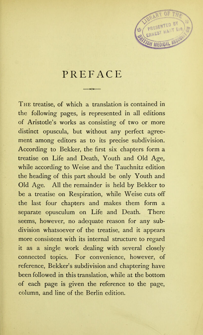 PREFACE The treatise, of which a translation is contained in the following pages, is represented in all editions of Aristotle's works as consisting of two or more distinct opuscula, but without any perfect agree- ment among editors as to its precise subdivision. According to Bekker, the first six chapters form a treatise on Life and Death, Youth and Old Age, while according to Weise and the Tauchnitz edition the heading of this part should be only Youth and Old Age. All the remainder is held by Bekker to be a treatise on Respiration, while Weise cuts off the last four chapters and makes them form a separate opusculum on Life and Death. There seems, however, no adequate reason for any sub- division whatsoever of the treatise, and it appears more consistent with its internal structure to regard it as a single work dealing with several closely connected topics. For convenience, however, of reference, Bekker's subdivision and chaptering have been followed in this translation, while at the bottom of each page is given the reference to the page, column, and line of the Berlin edition.