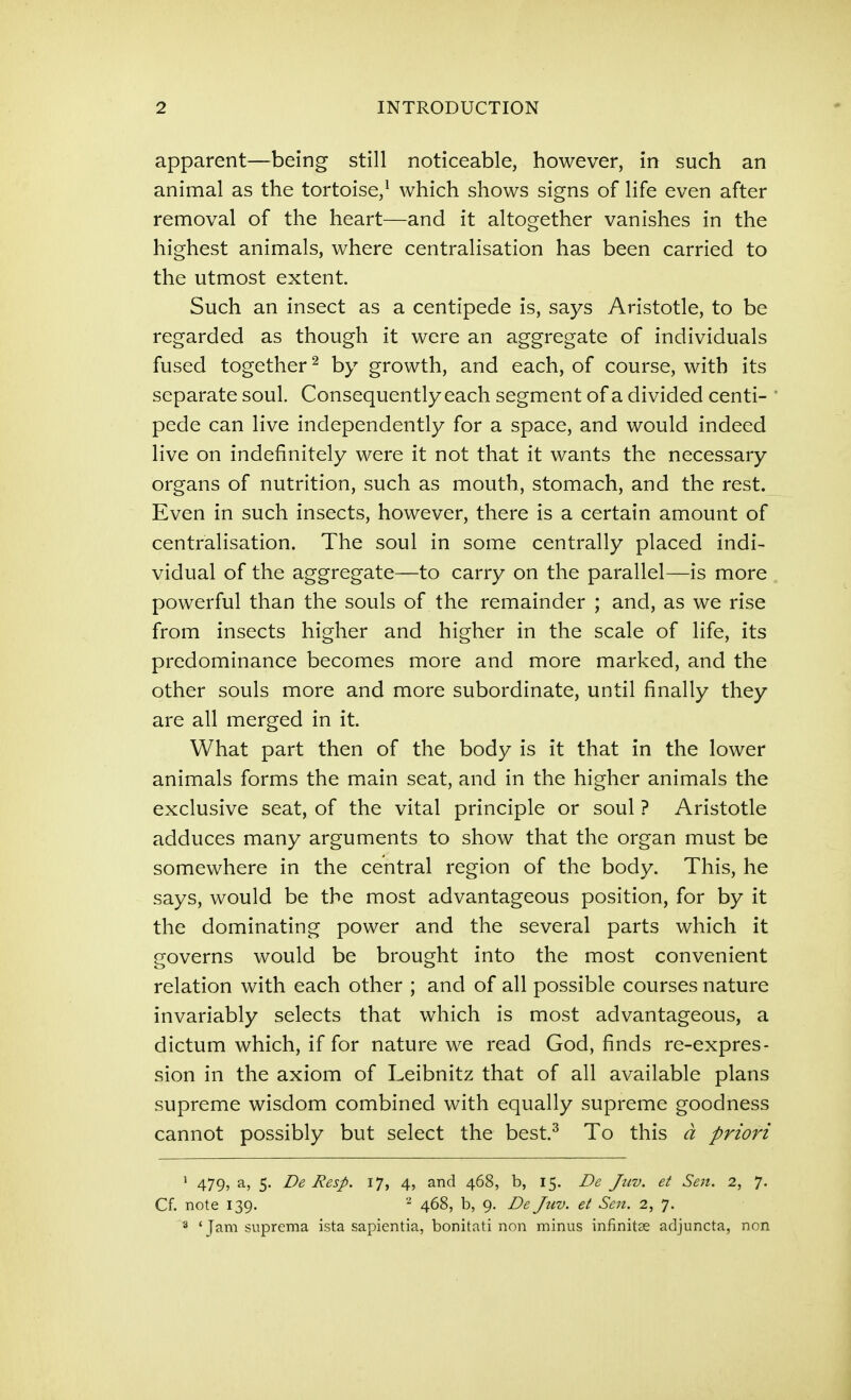 apparent—being still noticeable, however, in such an animal as the tortoise,^ which shows signs of life even after removal of the heart—and it altogether vanishes in the highest animals, where centralisation has been carried to the utmost extent. Such an insect as a centipede is, says Aristotle, to be regarded as though it were an aggregate of individuals fused together ^ by growth, and each, of course, with its separate soul. Consequently each segment of a divided centi- pede can live independently for a space, and would indeed live on indefinitely were it not that it wants the necessary organs of nutrition, such as mouth, stomach, and the rest. Even in such insects, however, there is a certain amount of centralisation. The soul in some centrally placed indi- vidual of the aggregate—to carry on the parallel—is more powerful than the souls of the remainder ; and, as we rise from insects higher and higher in the scale of life, its predominance becomes more and more marked, and the other souls more and more subordinate, until finally they are all merged in it. What part then of the body is it that in the lower animals forms the main seat, and in the higher animals the exclusive seat, of the vital principle or soul ? Aristotle adduces many arguments to show that the organ must be somewhere in the central region of the body. This, he says, would be the most advantageous position, for by it the dominating power and the several parts which it governs would be brought into the most convenient relation with each other ; and of all possible courses nature invariably selects that which is most advantageous, a dictum which, if for nature we read God, finds re-expres- sion in the axiom of Leibnitz that of all available plans supreme wisdom combined with equally supreme goodness cannot possibly but select the best.^ To this d priori ' 479, a, 5. De Resp. 17, 4, and 468, b, 15. De Jtiv. et Sen. 2, 7. Cf. note 139. - 468, b, 9. De Juv. et Sen. 2, 7. 3 'Jam suprema ista sapientia, bonitati non minus infinitse adjuncta, non