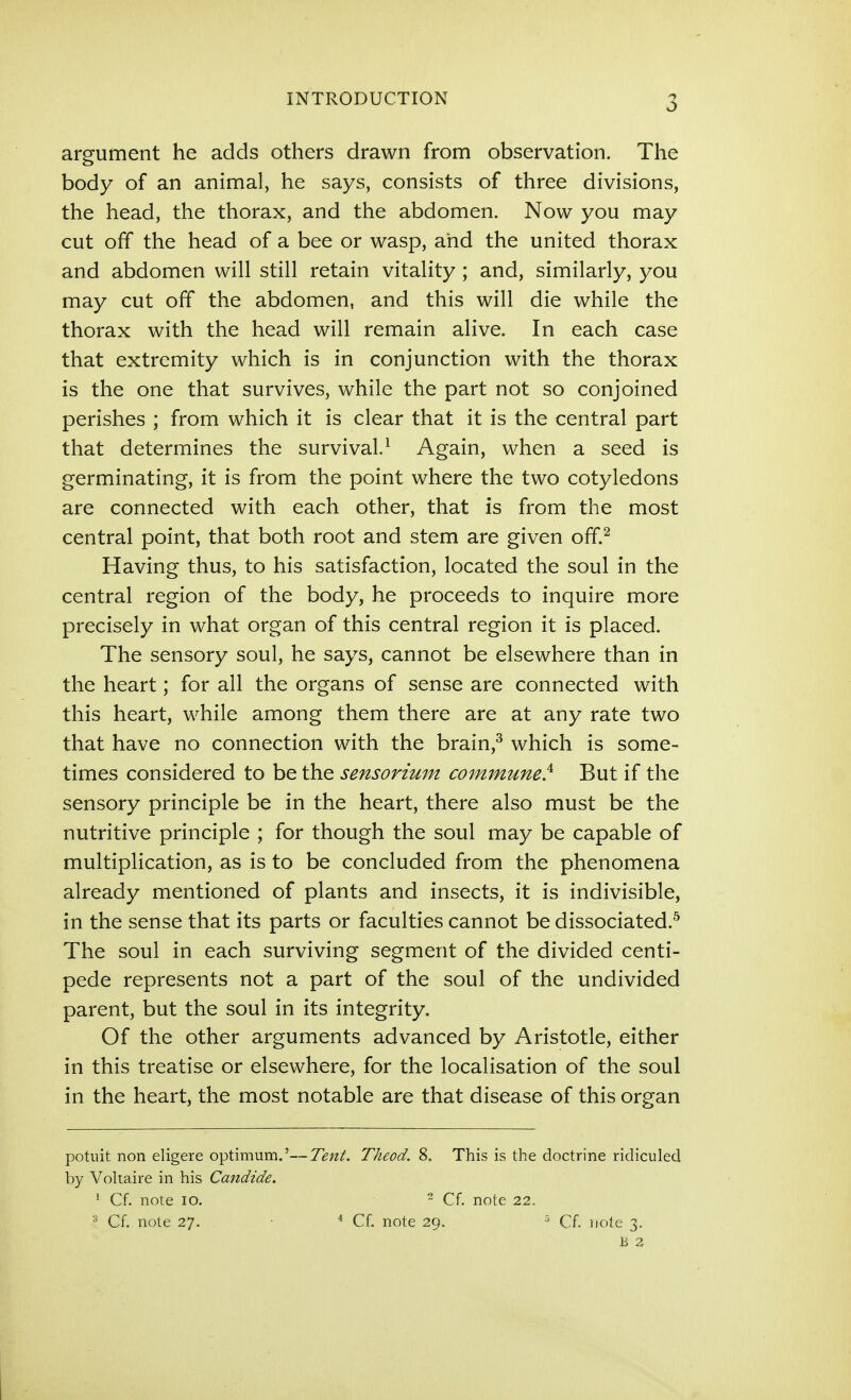 argument he adds others drawn from observation. The body of an animal, he says, consists of three divisions, the head, the thorax, and the abdomen. Now you may cut off the head of a bee or wasp, and the united thorax and abdomen will still retain vitality; and, similarly, you may cut off the abdomen, and this will die while the thorax with the head will remain alive. In each case that extremity which is in conjunction with the thorax is the one that survives, while the part not so conjoined perishes ; from which it is clear that it is the central part that determines the survival.^ Again, when a seed is germinating, it is from the point where the two cotyledons are connected with each other, that is from the most central point, that both root and stem are given ofif.^ Having thus, to his satisfaction, located the soul in the central region of the body, he proceeds to inquire more precisely in what organ of this central region it is placed. The sensory soul, he says, cannot be elsewhere than in the heart; for all the organs of sense are connected with this heart, while among them there are at any rate two that have no connection with the brain,^ which is some- times considered to be the sensorium commune} But if the sensory principle be in the heart, there also must be the nutritive principle ; for though the soul may be capable of multiplication, as is to be concluded from the phenomena already mentioned of plants and insects, it is indivisible, in the sense that its parts or faculties cannot be dissociated.^ The soul in each surviving segment of the divided centi- pede represents not a part of the soul of the undivided parent, but the soul in its integrity. Of the other arguments advanced by Aristotle, either in this treatise or elsewhere, for the localisation of the soul in the heart, the most notable are that disease of this organ potuit non eligere optimum.'—Tent. Theod. 8, This is the doctrine ridiculed by Voltaire in his Candide. ' Cf. note lO. - Cf. note 22. ^ Cf. note 27. * Cf. note 29. Cf. note 3. B 2