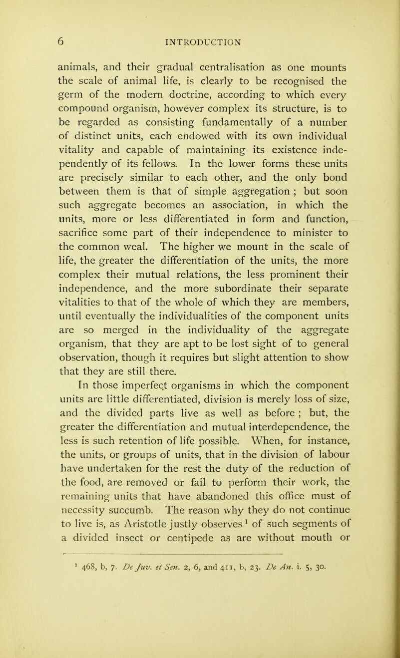 animals, and their gradual centralisation as one mounts the scale of animal life, is clearly to be recognised the germ of the modern doctrine, according to which every compound organism, however complex its structure, is to be regarded as consisting fundamentally of a number of distinct units, each endowed with its own individual vitality and capable of maintaining its existence inde- pendently of its fellows. In the lower forms these units are precisely similar to each other, and the only bond between them is that of simple aggregation ; but soon such aggregate becomes an association, in which the units, more or less differentiated in form and function, sacrifice some part of their independence to minister to the common weal. The higher we mount in the scale of life, the greater the differentiation of the units, the more complex their mutual relations, the less prominent their independence, and the more subordinate their separate vitalities to that of the whole of which they are members, until eventually the individualities of the component units are so merged in the individuality of the aggregate organism, that they are apt to be lost sight of to general observation, though it requires but slight attention to show that they are still there. In those imperfect organisms in which the component units are little differentiated, division is merely loss of size, and the divided parts live as well as before ; but, the greater the differentiation and mutual interdependence, the less is such retention of life possible. When, for instance, the units, or groups of units, that in the division of labour have undertaken for the rest the duty of the reduction of the food, are removed or fail to perform their work, the remaining units that have abandoned this office must of necessity succumb. The reason why they do not continue to live is, as Aristotle justly observes ^ of such segments of a divided insect or centipede as are without mouth or * 468, b, 7. De Juv. et Sen. 2, 6, and 411, b, 23. De An. i. 5, 30.