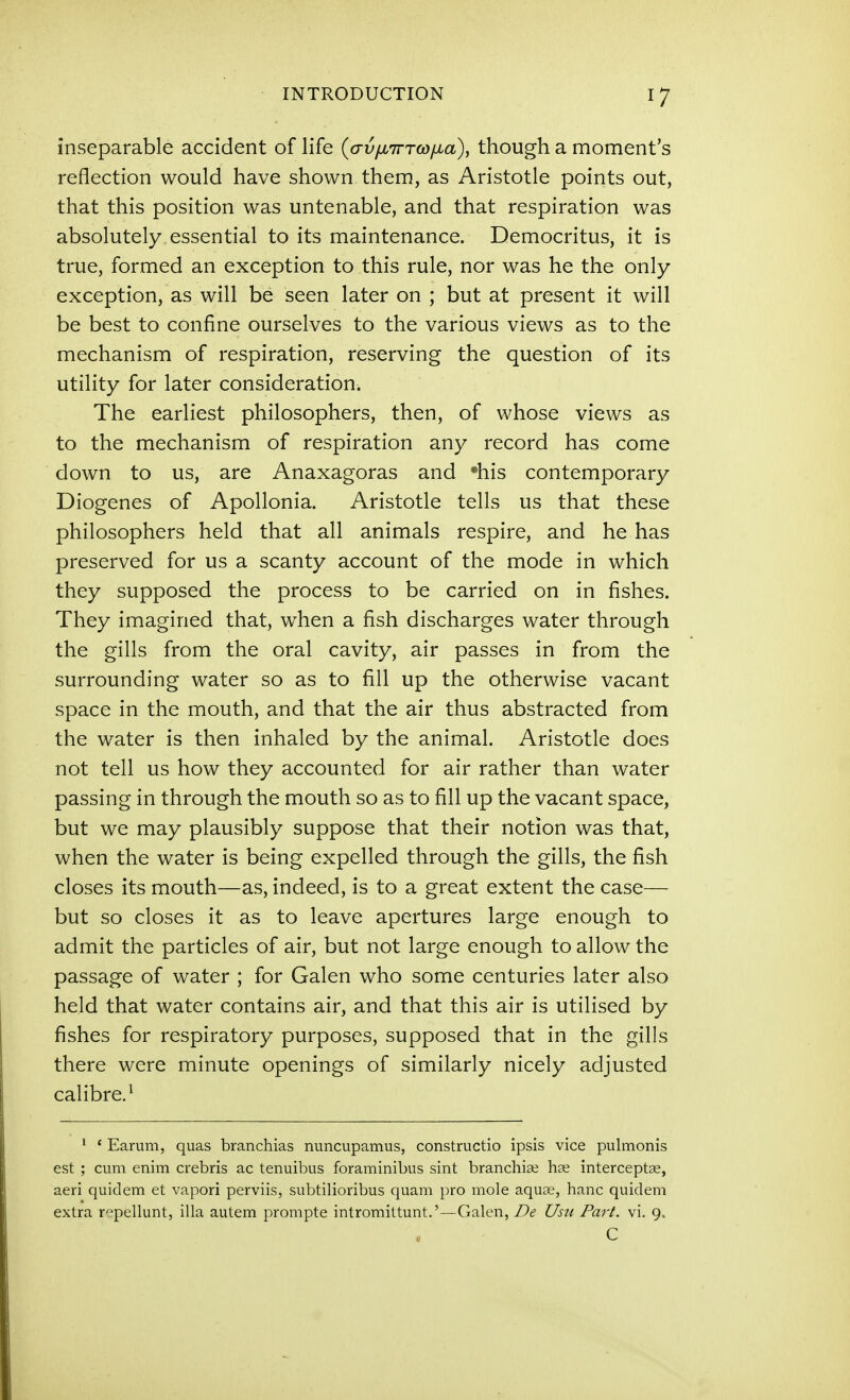 inseparable a.ccident of life {avyuirTwyua), though a moment's reflection would have shown them, as Aristotle points out, that this position was untenable, and that respiration was absolutely essential to its maintenance. Democritus, it is true, formed an exception to this rule, nor was he the only exception, as will be seen later on ; but at present it will be best to confine ourselves to the various views as to the mechanism of respiration, reserving the question of its utility for later consideration. The earliest philosophers, then, of whose views as to the mechanism of respiration any record has come down to us, are Anaxagoras and his contemporary Diogenes of Apollonia. Aristotle tells us that these philosophers held that all animals respire, and he has preserved for us a scanty account of the mode in which they supposed the process to be carried on in fishes. They imagined that, when a fish discharges water through the gills from the oral cavity, air passes in from the surrounding water so as to fill up the otherwise vacant space in the mouth, and that the air thus abstracted from the water is then inhaled by the animal. Aristotle does not tell us how they accounted for air rather than water passing in through the mouth so as to fill up the vacant space, but we may plausibly suppose that their notion was that, when the water is being expelled through the gills, the fish closes its mouth—as, indeed, is to a great extent the case— but so closes it as to leave apertures large enough to admit the particles of air, but not large enough to allow the passage of water ; for Galen who some centuries later also held that water contains air, and that this air is utilised by fishes for respiratory purposes, supposed that in the gills there were minute openings of similarly nicely adjusted calibre.^ ' ' Earum, quas branchias nuncupamus, constructio ipsis vice pulmonis est ; cum enim crebris ac tenuibus foraminibus sint branchige hae interceptae, aeri quidem et vapori perviis, subtilioribus quam pro mole aquae, banc quidem extra r'=;pellunt, ilia autem prompte intromittunt.'—Galen, De Usu Part. vi. 9, C