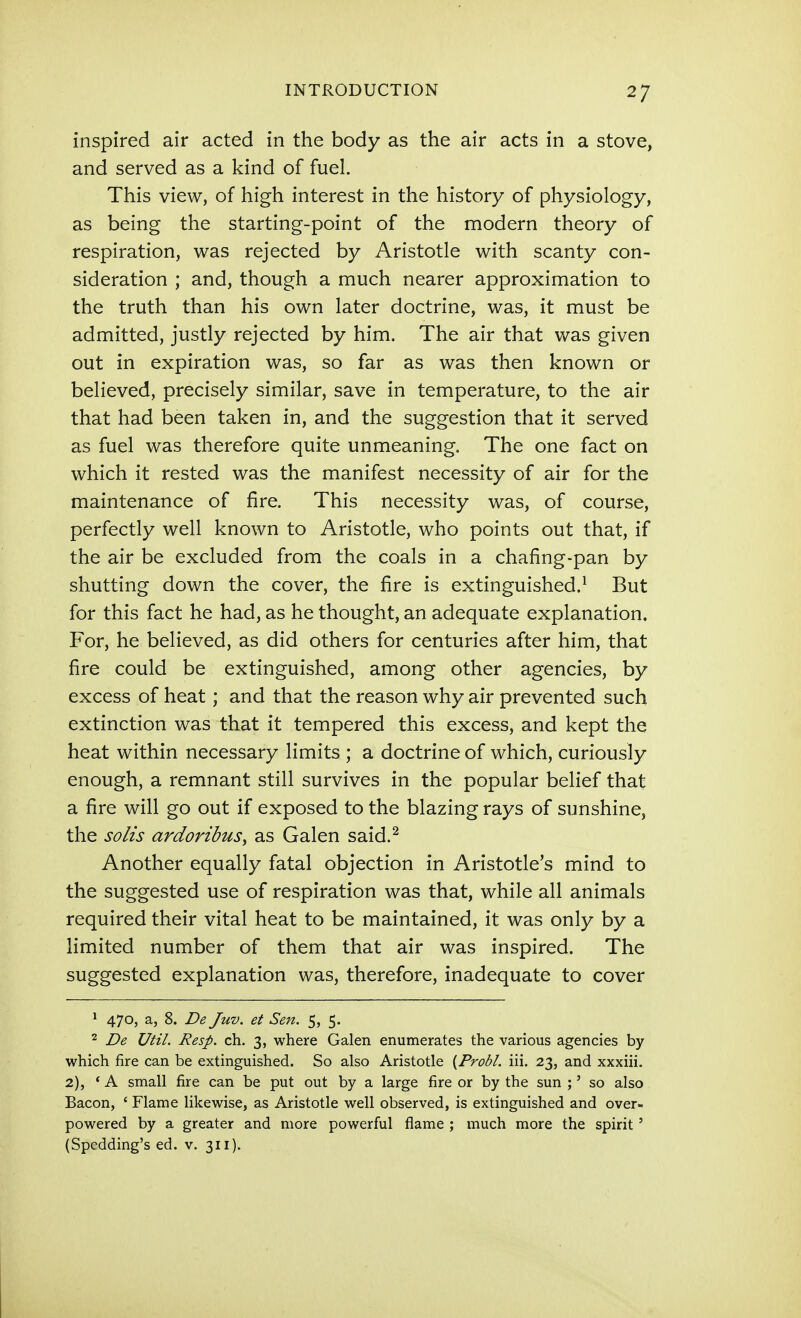 inspired air acted in the body as the air acts in a stove, and served as a kind of fuel. This view, of high interest in the history of physiology, as being the starting-point of the modern theory of respiration, was rejected by Aristotle with scanty con- sideration ; and, though a much nearer approximation to the truth than his own later doctrine, was, it must be admitted, justly rejected by him. The air that was given out in expiration was, so far as was then known or believed, precisely similar, save in temperature, to the air that had been taken in, and the suggestion that it served as fuel was therefore quite unmeaning. The one fact on which it rested was the manifest necessity of air for the maintenance of fire. This necessity was, of course, perfectly well known to Aristotle, who points out that, if the air be excluded from the coals in a chafing-pan by shutting down the cover, the fire is extinguished.^ But for this fact he had, as he thought, an adequate explanation. For, he believed, as did others for centuries after him, that fire could be extinguished, among other agencies, by excess of heat; and that the reason why air prevented such extinction was that it tempered this excess, and kept the heat within necessary limits ; a doctrine of which, curiously enough, a remnant still survives in the popular belief that a fire will go out if exposed to the blazing rays of sunshine, the solis ardoribus^ as Galen said.^ Another equally fatal objection in Aristotle's mind to the suggested use of respiration was that, while all animals required their vital heat to be maintained, it was only by a limited number of them that air was inspired. The suggested explanation was, therefore, inadequate to cover ^ 470, a, 8. De Juv. et Sen. 5, 5. 2 De UtiL Resp. ch. 3, where Galen enumerates the various agencies by which fire can be extinguished. So also Aristotle {Probl. iii. 23, and xxxiii. 2), * A small fire can be put out by a large fire or by the sun ;' so also Bacon, ' Flame likewise, as Aristotle well observed, is extinguished and over- powered by a greater and more powerful flame ; much more the spirit' (Spcdding's ed. v. 311).