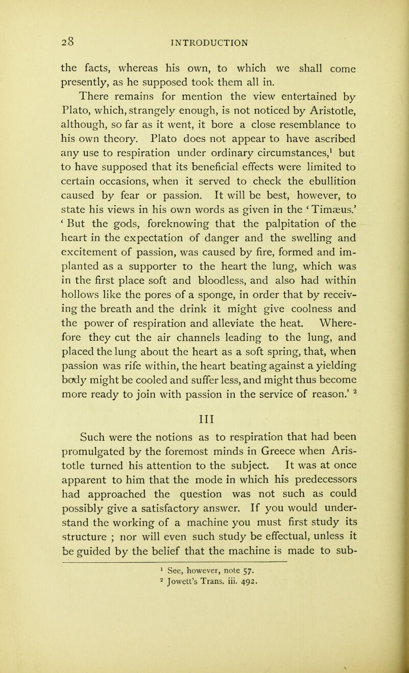 the facts, whereas his own, to which we shall come presently, as he supposed took them all in. There remains for mention the view entertained by Plato, which, strangely enough, is not noticed by Aristotle, although, so far as it went, it bore a close resemblance to his own theory. Plato does not appear to have ascribed any use to respiration under ordinary circumstances,* but to have supposed that its beneficial effects were limited to certain occasions, when it served to check the ebullition caused by fear or passion. It will be best, however, to state his views in his own words as given in the ' Timaeus.' * But the gods, foreknowing that the palpitation of the heart in the expectation of danger and the swelling and excitement of passion, was caused by fire, formed and im- planted as a supporter to the heart the lung, which was in the first place soft and bloodless, and also had within hollows like the pores of a sponge, in order that by receiv- ing the breath and the drink it might give coolness and the power of respiration and alleviate the heat. Where- fore they cut the air channels leading to the lung, and placed the lung about the heart as a soft spring, that, when passion was rife within, the heart beating against a yielding body might be cooled and suffer less, and might thus become more ready to join with passion in the service of reason.' ^ III Such were the notions as to respiration that had been promulgated by the foremost minds in Greece when Aris- totle turned his attention to the subject. It was at once apparent to him that the mode in which his predecessors had approached the question was not such as could possibly give a satisfactory answer. If you would under- stand the working of a machine you must first study its structure ; nor will even such study be effectual, unless it be guided by the belief that the machine is made to sub- ^ See, however, note 57. 2 Jowett's Trans, iii. 492.