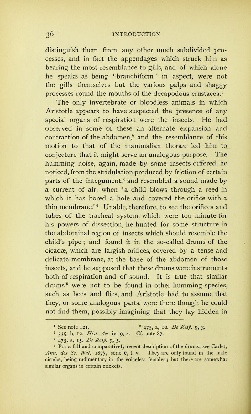distinguish them from any other much subdivided pro- cesses, and in fact the appendages which struck him as bearing the most resemblance to gills, and of which alone he speaks as being * branchiform' in aspect, were not the gills themselves but the various palps and shaggy processes round the mouths of the decapodous Crustacea.^ The only invertebrate or bloodless animals in which Aristotle appears to have suspected the presence of any special organs of respiration were the insects. He had observed in some of these an alternate expansion and contraction of the abdomen,^ and the resemblance of this motion to that of the mammalian thorax led him to conjecture that it might serve an analogous purpose. The humming noise, again, made by some insects differed, he noticed, from the stridulation produced by friction of certain parts of the integument,-^ and resembled a sound made by a current of air, when * a child blows through a reed in which it has bored a hole and covered the orifice with a thin membrane.' Unable, therefore, to see the orifices and tubes of the tracheal system, which were too minute for his powers of dissection, he hunted for some structure in the abdominal region of insects which should resemble the child's pipe ; and found it in the so-called drums of the cicadae, which are largish orifices, covered by a tense and delicate membrane, at the base of the abdomen of those insects, and he supposed that these drums were instruments both of respiration and of sound. It is true that similar drums ^ were not to be found in other humming species, such as bees and flies, and Aristotle had to assume that they, or some analogous parts, were there though he could not find them, possibly imagining that they lay hidden in • See note 121. ^ 475, a, 10. Be Resp. 9, 3. ^ 535j ^) 12. Hist. An. iv. 9, 4. Cf. note 87. * 475, a, 15. De Resp. 9, 5. ^ For a full and comparatively recent description of the drums, see Carlet, Ann. des Sc. Nat. 1877, serie 6, t. v. They are only found in the male cicadae, being rudimentary in the voiceless females ; but there are somewhat similar organs in certain crickets.