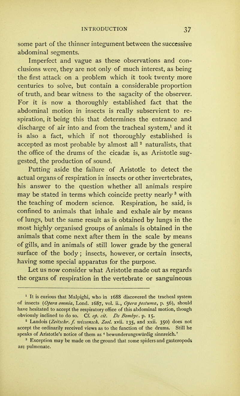 some part of the thinner integument between the successive abdominal segments. Imperfect and vague as these observations and con- clusions were, they are not only of much interest, as being the first attack on a problem which it took twenty more centuries to solve, but contain a considerable proportion of truth, and bear witness to the sagacity of the observer. For it is now a thoroughly established fact that the abdominal motion in insects is really subservient to re- spiration, it being this that determines the entrance and discharge of air into and from the tracheal system,^ and it is also a fact, which if not thoroughly established is accepted as most probable by almost all ^ naturalists, that the office of the drums of the cicadae is, as Aristotle sug- gested, the production of sound. Putting aside the failure of Aristotle to detect the actual organs of respiration in insects or other invertebrates, his answer to the question whether all animals respire may be stated in terms which coincide pretty nearly ^ with the teaching of modern science. Respiration, he said, is confined to animals that inhale and exhale air by means of lungs, but the same result as is obtained by lungs in the most highly organised groups of animals is obtained in the animals that come next after them in the scale by means of gills, and in animals of still lower grade by the general surface of the body; insects, however, or certain insects, having some special apparatus for the purpose. Let us now consider what Aristotle made out as regards the organs of respiration in the vertebrate or sanguineous ^ It is curious that Malpighi, who in 1688 discovered the tracheal system of insects {Opera omnia, Lond. 1687, vol. ii., Operapostuma, p. 56), should have hesitated to accept the respiratory office of this abdominal motion, though obviously inclined to do so. Cf. op. cit. De Bombyc. p. 15. 2 Landois {Zeitschr. f. wissensch. Zool. xvii. 135, and xxii. 350) does not accept the ordinarily received views as to the function of the drums. Still he speaks of Aristotle's notice of them as * bewunderungswiirdig sinnreich.' ^ Exception may be made on the ground that some spiders and gasteropods are pulmonale.