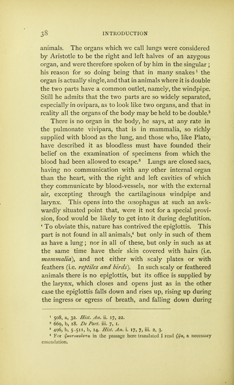 animals. The organs which we call lungs were considered by Aristotle to be the right and left halves of an azygous organ, and were therefore spoken of by him in the singular ; his reason for so doing being that in many snakes ^ the organ is actually single, and that in animals where it is double the two parts have a common outlet, namely, the windpipe. Still he admits that the two parts are so widely separated, especially in ovipara, as to look like two organs, and that in reality all the organs of the body may be held to be double.^ There is no organ in the body, he says, at any rate in the pulmonate vivipara, that is in mammalia, so richly supplied with blood as the lung, and those who, like Plato, have described it as bloodless must have founded their belief on the examination of specimens from which the blood had been allowed to escape.^ Lungs are closed sacs, having no communication with any other internal organ than the heart, with the right and left cavities of which they communicate by blood-vessels, nor with the external air, excepting through the cartilaginous windpipe and larynx. This opens into the oesophagus at such an awk- wardly situated point that, were it not for a special provi- sion, food would be likely to get into it during deglutition. * To obviate this, nature has contrived the epiglottis. This part is not found in all animals,^ but only in such of them as have a lung; nor in all of these, but only in such as at the same time have their skin covered with hairs (i.e. mammalia), and not either with scaly plates or with feathers (i.e. reptiles and birds). In such scaly or feathered animals there is no epiglottis, but its office is supplied by the larynx, which closes and opens just as in the other case the epiglottis falls down and rises up, rising up during the ingress or egress of breath, and falling down during ' 508, a, 32. Hist. An. ii. 17, 22. 2 669, b, 18. De Pm-t. iii. 7, i. ^ 496, b, 5-511, b, 14. Hist. An. i. 17, 7, iii. 2, 3. * For ^<M(iroKQvvTa in the passage here translated I read ^^a, a necessary emendation.