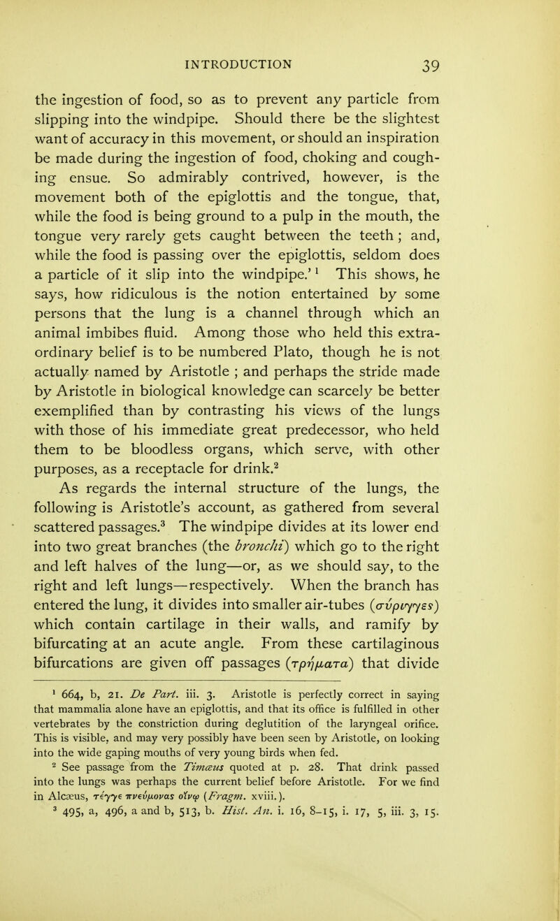 the ingestion of food, so as to prevent any particle from slipping into the windpipe. Should there be the slightest want of accuracy in this movement, or should an inspiration be made during the ingestion of food, choking and cough- ing ensue. So admirably contrived, however, is the movement both of the epiglottis and the tongue, that, while the food is being ground to a pulp in the mouth, the tongue very rarely gets caught between the teeth ; and, while the food is passing over the epiglottis, seldom does a particle of it slip into the windpipe.' ^ This shows, he says, how ridiculous is the notion entertained by some persons that the lung is a channel through which an animal imbibes fluid. Among those who held this extra- ordinary belief is to be numbered Plato, though he is not actually named by Aristotle ; and perhaps the stride made by Aristotle in biological knowledge can scarcely be better exemplified than by contrasting his views of the lungs with those of his immediate great predecessor, who held them to be bloodless organs, which serve, with other purposes, as a receptacle for drink.^ As regards the internal structure of the lungs, the following is Aristotle's account, as gathered from several scattered passages.^ The windpipe divides at its lower end into two great branches (the bronchi) which go to the right and left halves of the lung—or, as we should say, to the right and left lungs—respectively. When the branch has entered the lung, it divides into smaller air-tubes {crvpL<y<y£s) which contain cartilage in their walls, and ramify by bifurcating at an acute angle. From these cartilaginous bifurcations are given off passages (rpij/jLaTo) that divide ^ 664, b, 21. £>e Part. iii. 3. Aristotle is perfectly correct in saying that mammalia alone have an epiglottis, and that its office is fulfilled in other vertebrates by the constriction during deglutition of the laryngeal orifice. This is visible, and may very possibly have been seen by Aristotle, on looking into the wide gaping mouths of very young birds when fed. 2 See passage from the Timceus quoted at p. 28. That drink passed into the lungs was perhaps the current belief before Aristotle. For we find in Alcaeus, r4yy€ irvevfiovas olvi^ {Fragm. xviii.). 3 495, a, 496, a and b, 513, b. Hisl. An. i. 16, 8-15, i. 17, 5, iii, 3, 15.