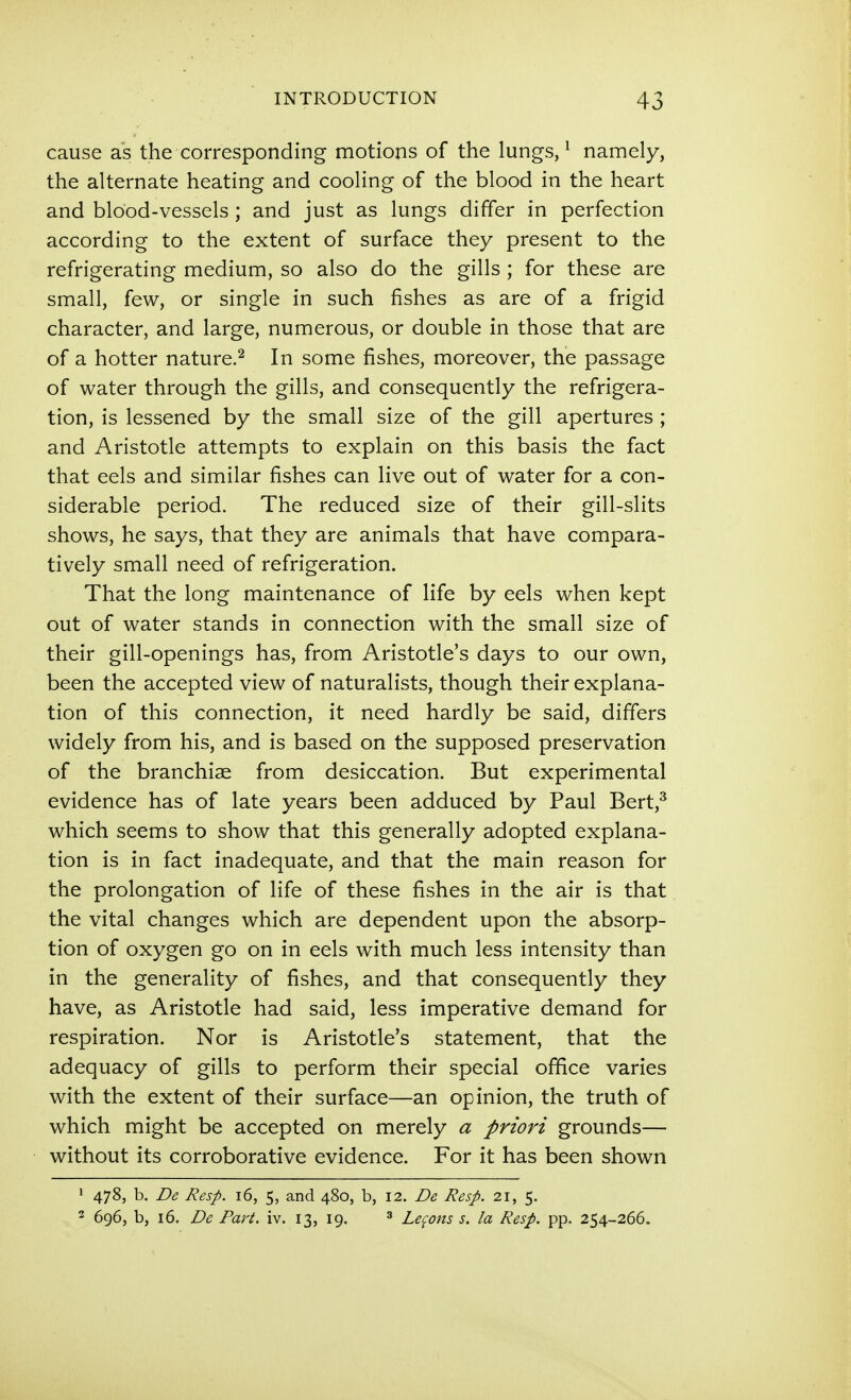 cause as the corresponding motions of the lungs, ^ namely, the alternate heating and cooling of the blood in the heart and blood-vessels ; and just as lungs differ in perfection according to the extent of surface they present to the refrigerating medium, so also do the gills ; for these are small, few, or single in such fishes as are of a frigid character, and large, numerous, or double in those that are of a hotter nature.^ In some fishes, moreover, the passage of water through the gills, and consequently the refrigera- tion, is lessened by the small size of the gill apertures ; and Aristotle attempts to explain on this basis the fact that eels and similar fishes can live out of water for a con- siderable period. The reduced size of their gill-slits shows, he says, that they are animals that have compara- tively small need of refrigeration. That the long maintenance of life by eels when kept out of water stands in connection with the small size of their gill-openings has, from Aristotle's days to our own, been the accepted view of naturalists, though their explana- tion of this connection, it need hardly be said, differs widely from his, and is based on the supposed preservation of the branchiae from desiccation. But experimental evidence has of late years been adduced by Paul Bert,^ which seems to show that this generally adopted explana- tion is in fact inadequate, and that the main reason for the prolongation of life of these fishes in the air is that the vital changes which are dependent upon the absorp- tion of oxygen go on in eels with much less intensity than in the generality of fishes, and that consequently they have, as Aristotle had said, less imperative demand for respiration. Nor is Aristotle's statement, that the adequacy of gills to perform their special office varies with the extent of their surface—an opinion, the truth of which might be accepted on merely a priori grounds— without its corroborative evidence. For it has been shown 1 478, b. De Resp. 16, 5, and 480, b, 12. De Resp. 21, 5. 2 696, b, 16. De Faj't. iv. 13, 19. ^ Lemons s. la Resp. pp. 254-266.