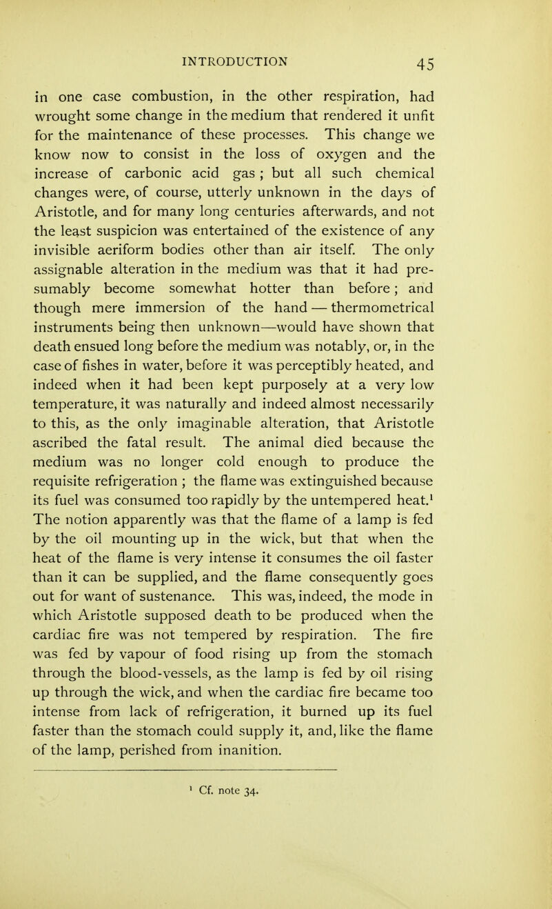 in one case combustion, in the other respiration, had wrought some change in the medium that rendered it unfit for the maintenance of these processes. This change we know now to consist in the loss of oxygen and the increase of carbonic acid gas ; but all such chemical changes were, of course, utterly unknown in the days of Aristotle, and for many long centuries afterwards, and not the least suspicion was entertained of the existence of any invisible aeriform bodies other than air itself The only assignable alteration in the medium was that it had pre- sumably become somewhat hotter than before; and though mere immersion of the hand — thermometrical instruments being then unknown—would have shown that death ensued long before the medium was notably, or, in the case of fishes in water, before it was perceptibly heated, and indeed when it had been kept purposely at a very low temperature, it was naturally and indeed almost necessarily to this, as the only imaginable alteration, that Aristotle ascribed the fatal result. The animal died because the medium was no longer cold enough to produce the requisite refrigeration ; the flame was extinguished because its fuel was consumed too rapidly by the untempered heat.* The notion apparently was that the flame of a lamp is fed by the oil mounting up in the wick, but that when the heat of the flame is very intense it consumes the oil faster than it can be supplied, and the flame consequently goes out for want of sustenance. This was, indeed, the mode in which Aristotle supposed death to be produced when the cardiac fire was not tempered by respiration. The fire was fed by vapour of food rising up from the stomach through the blood-vessels, as the lamp is fed by oil rising up through the wick, and when the cardiac fire became too intense from lack of refrigeration, it burned up its fuel faster than the stomach could supply it, and, like the flame of the lamp, perished from inanition.