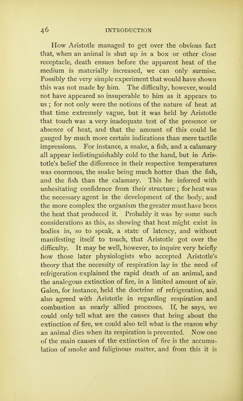 How Aristotle managed to get over the obvious fact that, when an animal is shut up in a box or other close receptacle, death ensues before the apparent heat of the medium is materially increased, we can only surmise. Possibly the very simple experiment that would have shown this was not made by him. The difficulty, however, would not have appeared so insuperable to him as it appears to us ; for not only were the notions of the nature of heat at that time extremely vague, but it was held by Aristotle that touch was a very inadequate test of the presence or absence of heat, and that the amount of this could be gauged by much more certain indications than mere tactile impressions. For instance, a snake, a fish, and a calamary all appear indistinguishably cold to the hand, but in Aris- totle's belief the difference in their respective temperatures was enormous, the snake being much hotter than the fish, and the fish than the calamary. This he inferred with unhesitating confidence from their structure ; for heat was the necessary agent in the development of the body, and the more complex the organism the greater must have been the heat that produced it. Probably it was by some such considerations as this, as showing that heat might exist in bodies in, so to speak, a state of latency, and without manifesting itself to touch, that Aristotle got over the difficulty. It may be well, however, to inquire very briefly how those later physiologists who accepted Aristotle's theory that the necessity of respiration lay in the need of refrigeration explained the rapid death of an animal, and the analogous extinction of fire, in a limited amount of air. Galen, for instance, held the doctrine of refrigeration, and also agreed with Aristotle in regarding respiration and combustion as nearly allied processes. If, he says, we could only tell what are the causes that bring about the extinction of fire, we could also tell what is the reason why an animal dies when its respiration is prevented. Now one of the main causes of the extinction of fire is the accumu- lation of smoke and fuliginous matter, and from this it is
