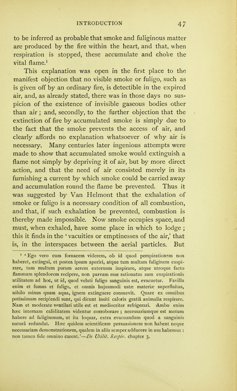 to be inferred as probable that smoke and fuliginous matter are produced by the fire within the heart, and that, when respiration is stopped, these accumulate and choke the vital flame.^ This explanation was open in the first place to the manifest objection that no visible smoke or fuligo, such as is given off by an ordinary fire, is detectible in the expired air, and, as already stated, there was in those days no sus- picion of the existence of invisible gaseous bodies other than air ; and, secondly, to the further objection that the extinction of fire by accumulated smoke is simply due to the fact that the smoke prevents the access of air, and clearly affords no explanation whatsoever of why air is necessary. Many centuries later ingenious attempts were made to show that accumulated smoke would extinguish a flame not simply by depriving it of air, but by more direct action, and that the need of air consisted merely in its furnishing a current by which smoke could be carried away and accumulation round the flame be prevented. Thus it was suggested by Van Helmont that the exhalation of smoke or fuligo is a necessary condition of all combustion, and that, if such exhalation be prevented, combustion is thereby made impossible. Now smoke occupies space, and must, when exhaled, have some place in which to lodge ; this it finds in the ' vacuities or emptinesses of the air,' that is, in the interspaces between the aerial particles. But ^ * Ego vero cum fornacem viderem, ob id quod perspirationem non haberet, extingui, et postea ipsum aperiri, atque tum multam fuliginem exspi- rare, tum multum purum aerem externum inspirare, atque utroque facto flammam splendorem recipere, non parvam esse rationatus sum exspirationis utilitatem ad hoc, ut id, quod veluti fuligo sanguinis est, evacuetur. Favilla enim et fumus et fuligo, et omnis hujusmodi ustae materise superfluitas, nihilo minus quam aqua, ignem extinguere consuevit. Quare ex omnibus potissimum recipiendi sunt, qui dicunt insiti caloris gratia animalia respirare. Nam et moderate ventilari utile est et mediocriter refrigerari. -Ambo enim hsec internam caliditatem videntur corroborare ; necessariumque est motum habere ad fuliginosum, ut ita loquar, extra evacuandum quod a sanguinis natura redundat. Usee quidem scientificam persuasionem non habent neque necessariam demonstrationem, qualem in aliis semper adducere in usu habemus : non tamen fide omnino carent.'—De Utilit. Respir. chapter 3.