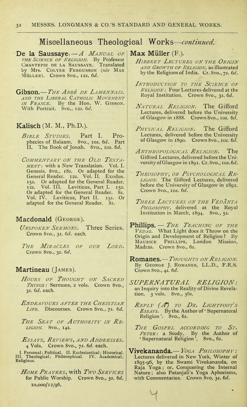 Miscellaneous Theological Works—continued. De la Saussaye. — A Manual of THE Science of Religion. By Professor Chantepie de la Saussaye. Translated by Mrs. Colyer Fergusson (iiee Max MiiLLER). Crown 8vo., 12s. 6d. Gibson.— The Abbe de Lamennais. AND THE Liberal Catholic Movement IN France. By the Hon. W. Gibson. With Portrait. 8vo., 125. 6^7. Kalisch (M. M., Ph.D.). Bible Studies. Part I. Pro- phecies of Balaam. 8vo., 105. ^d. Part IL The Book of Jonah. 8vo., 105. bd. Commentary on the Old Testa- ment: with a New Translation. Vol. L Genesis. 8vo., 185. Or adapted for the General Reader. 125. Vol. II. Exodus. 15s. Or adapted for the General Reader. I2S. Vol. III. Leviticus, Part I. 155. Or adapted for the General Reader. 85. Vol. IV. Leviticus, Part II. 155. Or adapted for the General Reader. 85. Macdonald (George). Unspoken Sermons. Three Series. Crown 8vo., 3s. 6d. each. The Miracles of our Lord. Crown 8vo., 3s. 6d. Martineau (James). Hours of Thought on Sacred Things: Sermons, 2 vols. Crown 8vo., 35. 6(i. each. Endeavours AFTER the Christian Life. Discourses. Crown 8vo., 7s. 6d. The Seat of Authority in Re- ligion. 8vo., 145. Essays, Reviews, and Addresses. 4 Vols. Crown 8vo., 75. 6rf. each. I. Personal; Political. II. Ecclesiastical; Historical. III. Theological; Philosophical. IV. Academical; Religious. Home Prayers, with Tivo Services for Public Worship. Crown Svo., 3s. 6d. 10,000/12/96. Max Muller (F.). HiBBERT Lectures on the Origin and Growth of Religion, as illustrated by the Religions of India. Cr. 8vo., 75. ^d. Lntroduction to the Science of Religion : Four Lectures delivered at the Royal Institution. Crown 8vo., 35. bd. Natural Religion. The Gifford Lectures, delivered before the University of Glasgow in 1888. Crown 8vo., 105. 6d. Physical Religion. The Gifford Lectures, delivered before the University of Glasgow in i8go. Crown Svo., 105, 6rf. Anthropological Religion. The Gifford Lectures, delivered before the Uni- versity of Glasgow in 1891. Cr. 8vo., I05. ^d. Theosophy, or Psychological Re- ligion. The Gifford Lectures, delivered before the University of Glasgow in 1892. Crown 8vo., 105. 6d. Three Lectures on- the Vedanta Philosophy, delivered at the Royal Institution in March, 1894. 8vo., 55. Phillips. — The Teaching of the Vedas. What Light does it Throw on the Origin and Development of Religion ? By Maurice Phillips, London Mission, Madras. Crown 8vo., 65. Romanes.— Thoughts on Religion. By George J. Romanes, LL.D., F.R.S. Crown 8vo., 4s. 6<f. S UPERN A TURAL RELLGLON : an Inquiry into the Reality of Divine Revela- tion. 3 vols. 8vo., 365. Reply (jt) to Dr. Lightfoots Essays. By the Author of' Supernatural Religion'. 8vo., 6s. The Gospel according to St. Peter : a Study. By the Author of ' Supernatural Religion '. 8vo., 6s. Vivekananda.— Yoga Philosophy: Lectures delivered in New York, Winter of 1895-96, by the Swami Vivekananda, on Raja Yoga ; or, Conquering the Internal Nature; also Patanjali's Yoga Aphorisms, with Commentaries. Crown 8vo, 3s. Qd.