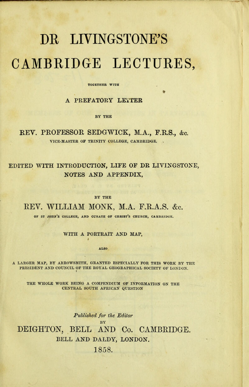m LIVINGSTONE'S CAMBRIDGE LECTURES, TOGETHER WITH A PEEFATOEY LE'iTER BY THE EEY. PEOFESSOE SEDGWICK, M.A., F.RS., &c. VICE-MASTER OF TRINITY COLLEGE, CAMBRIDGE. , EDITED WITH INTEODUCTION, LIFE OF DR LIVINGSTONE, NOTES AND APPENDIX, BY THE EEY. WILLIAM MONK, M.A. F.E.A.S. &c. OF ST John's college, and cdrate of chhist's church, Cambridge. WITH A PORTRAIT AND MAP, ALSO A LARGER MAP, BY ARROWSMITH, GRANTED ESPECIALLY FOR THIS WORK BY THE PRESIDENT AND COUNCIL OF THE ROYAL GEOGRAPHICAL SOCIETY OF LONDON. f 1 THE WHOLE WORK BEING A COMPENDIUM OF INFORMATION ON THE CENTRAL SOUTH AFRICAN QUESTION Published for the Editor BY DEIGHTOlSr, BELL AND Co. CAMBEIDGE. BELL AND DALDY, LONDON. 1858.
