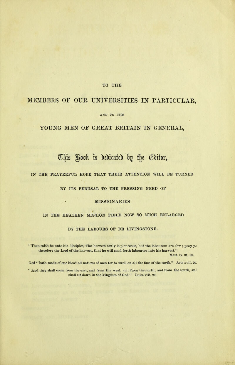 TO THE MEMBERS OF OUR UNIVERSITIES IN PARTICULAR, AND TO THE YOUNG MEN OF GREAT BRITAIN IN GENERAL, Cljis §00li m hVmith % t\t Obiter, IN THE PRAYERFUL HOPE THAT THEIR ATTENTION WILL BE TURNED BY ITS PERUSAL TO THE PRESSING NEED OF MISSIONAKIES IN THE HEATHEN MISSION FIELD NOW SO MUCH ENLARGED BY THE LABOURS OF DR LIVINGSTONE.  Then saith he unto his disciples. The harvest truly is plenteous, but the labourers are few ; pray ye therefore the Lord of the harvest, that he will send forth labourers into his harvest. Matt. ix. 37, .38. God  hath made of one blood aU nations of men for to dwell on all the face of the earth. Acts xvii. 26.  And they shall come from the east, and from the west, anl from the north, and from the south, anl Bh.aU sit down in the kingdom of God. Luke xiii. 29.