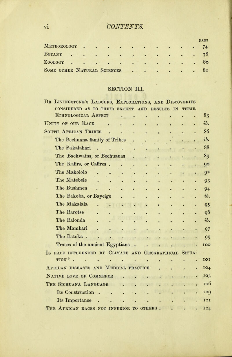 PAGR Meteoeology 74 Botany . 78 Zoology 80 Some othee Natueal Sciences c 81 SECTION III. Dr Livingstone's Laboues, Exploeations, and Discoveeies consideeed as to theie extent and results in theie Ethnological Aspect 83 Unity of oue Kace ih. South Afeican Teibes 86 The Bechuana family of Tribes ib. The Bakalahari ......... 88 The Backwains, or Bechuanas ...... 89 The Kafirs, or Caffres ........ 90 The Makololo 92 The Matebele 93 The Bushmen . ... ..... 94 The Bakoba, or Bayeige . . . . . . . ib. The Makalala 95 The Barotse ......... 96 The Balonda ......... t5. The Mambari . 97 The Batoka 99 Ti'aces of the ancient Egyptians . . . . . .100 Is EACE influenced BY ClIMATE AND GeOGEAPHICAL SITUA- TION ? lOI Afeican diseases and Medical peactice .... 104 Native love of Commeece 105 The Sichuana Language 106 Its Construction ......... 109 Its Importance . . . . . . . . .i-zi The Afeican eaces not infeeioe to othees . . . .124