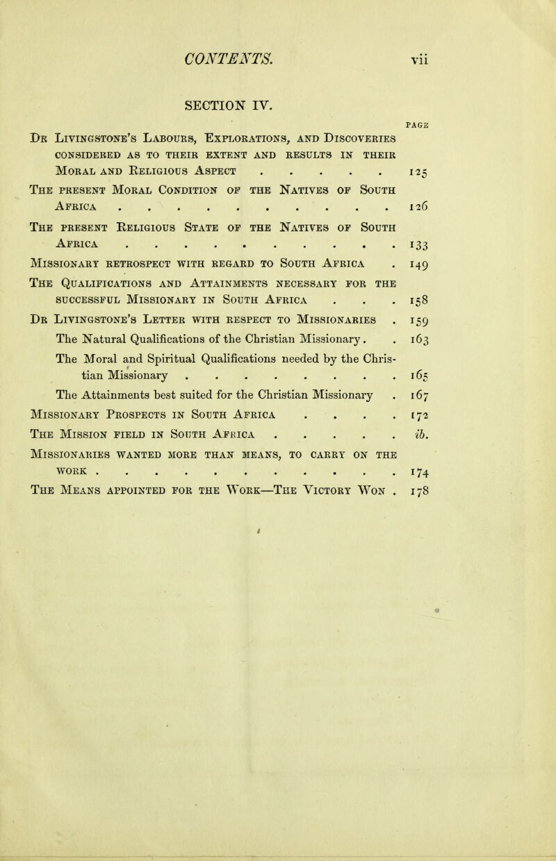 SECTION IV. PAGE Dk Livingstone's Labours, Explokations^, and Discoveeies considered as to their extent and results in their Moral and Eeligious Aspect 125 The present Moral Condition of the Natives of South Africa 126 The present Eeligious State of the Natives of South Africa 133 Missionary retrospect with regard to South Africa . 149 The Qualifications and Attainments necessary for the successful Missionary in South Africa . . .158 Dr Livingstone's Letter with respect to Missionaries . 159 The Natural Qualifications of the Christian Missionary. . 163 The Moral and Spiritual Qualifications needed by the Chris- tian Missionary 165 The Attainments best suited for the Christian Missionary . 167 Missionary Prospects in South Africa . . . .172 The Mission field in South Africa ih. Missionaries wanted more than means, to carry on the work 174 The Means appointed for the Work—The Victory Won . 178