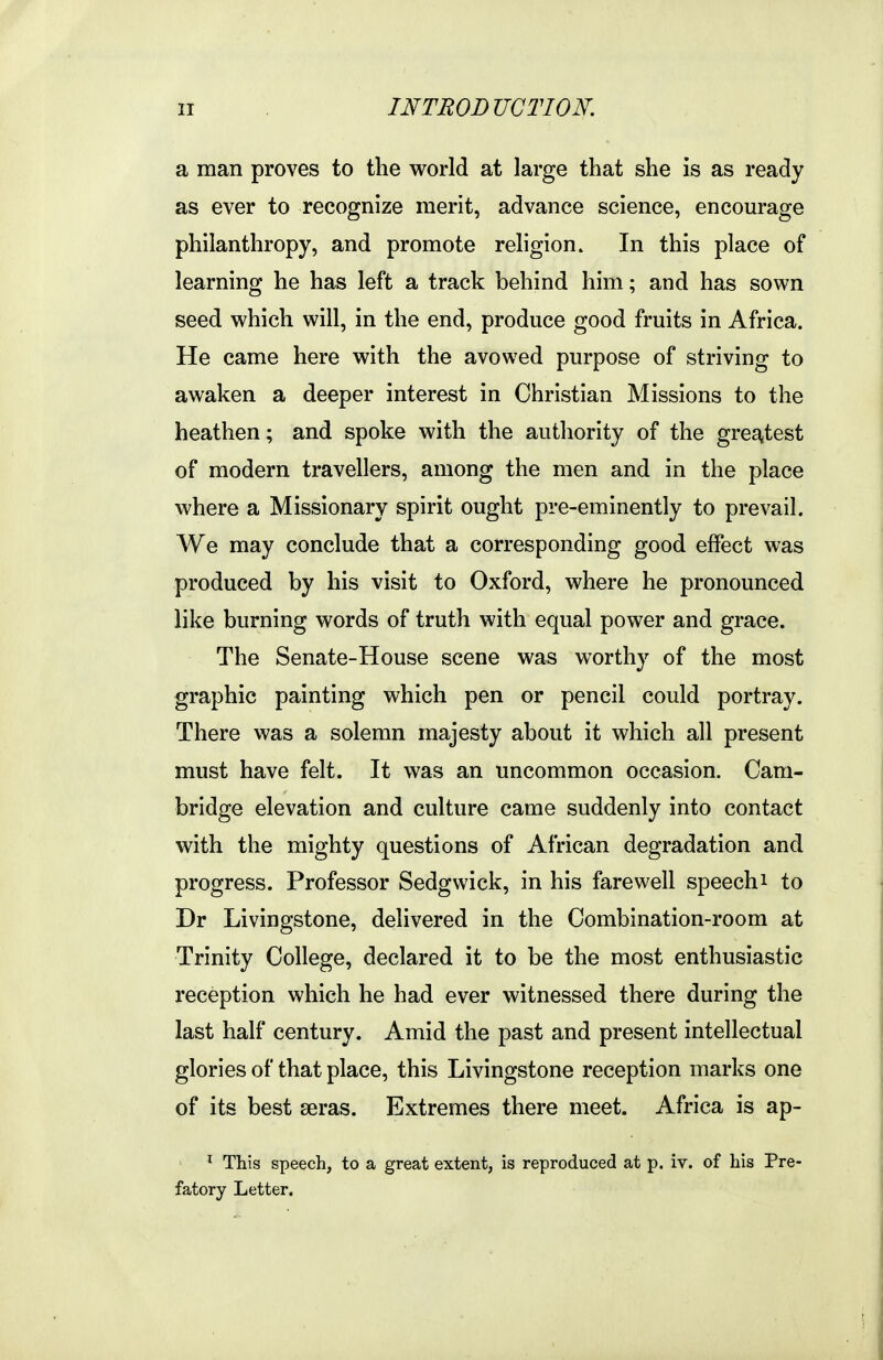 a man proves to the world at large that she is as ready as ever to recognize merit, advance science, encourage philanthropy, and promote religion» In this place of learning he has left a track behind him; and has sown seed which will, in the end, produce good fruits in Africa. He came here with the avowed purpose of striving to awaken a deeper interest in Christian Missions to the heathen; and spoke with the authority of the greatest of modern travellers, among the men and in the place where a Missionary spirit ought pre-eminently to prevail. We may conclude that a corresponding good effect was produced by his visit to Oxford, where he pronounced like burning words of truth with equal power and grace. The Senate-House scene was worthy of the most graphic painting which pen or pencil could portray. There was a solemn majesty about it which all present must have felt. It was an uncommon occasion. Cam- bridge elevation and culture came suddenly into contact with the mighty questions of African degradation and progress. Professor Sedgwick, in his farewell speechi to Dr Livingstone, delivered in the Combination-room at Trinity College, declared it to be the most enthusiastic reception which he had ever witnessed there during the last half century. Amid the past and present intellectual glories of that place, this Livingstone reception marks one of its best seras. Extremes there meet. Africa is ap- This speech, to a great extent, is reproduced at p. iv. of his Pre- fatory Letter.