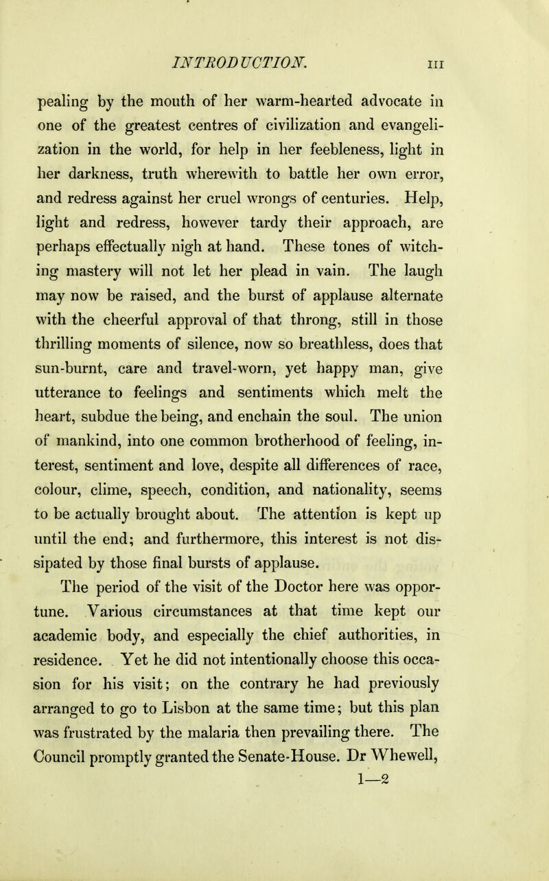 pealing by the mouth of her warm-hearted advocate in one of the greatest centres of civihzation and evangeli- zation in the world, for help in her feebleness, light in her darkness, truth wherewith to battle her own error, and redress against her cruel wrongs of centuries. Help, light and redress, however tardy their approach, are perhaps effectually nigh at hand. These tones of witch- ing mastery will not let her plead in vain. The laugh may now be raised, and the burst of applause alternate with the cheerful approval of that throng, still in those thrilling moments of silence, now so breathless, does that sun-burnt, care and travel-worn, yet happy man, give utterance to feelings and sentiments which melt the heart, subdue the being, and enchain the soul. The union of mankind, into one common brotherhood of feeling, in- terest, sentiment and love, despite all differences of race, colour, clime, speech, condition, and nationality, seems to be actually brought about. The attention is kept up until the end; and furthermore, this interest is not dis- sipated by those final bursts of applause. The period of the visit of the Doctor here was oppor- tune. Various circumstances at that time kept our academic body, and especially the chief authorities, in residence. Yet he did not intentionally choose this occa- sion for his visit; on the contrary he had previously arranged to go to Lisbon at the same time; but this plan was frustrated by the malaria then prevailing there. The Council promptly granted the Senate-House. Dr Whewell, 1—2
