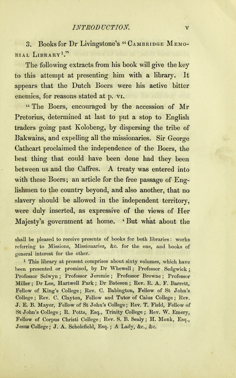 S. Books for Dr Livingstone''s Cambridge Memo- rial Library^.'''' The following extracts from his book will give the key to this attempt at presenting him with a library. It appears that the Dutch Boers were his active bitter enemies, for reasons stated at p. vi. The Boers, encouraged by the accession of Mr Pretorius, determined at last to put a stop to English traders going past Kolobeng, by dispersing the tribe of Bakwains, and expelhng all the missionaries. Sir George Cathcart proclaimed the independence of the Boers, the best thing that could have been done had they been between us and the Caffres. A treaty was entered into with these Boers; an article for the free passage of Eng- lishmen to the country beyond, and also another, that no slavery should be allowed in the independent territory, were duly inserted, as expressive of the views of Her Majesty's government at home. 'But what about the shall be pleased to receive presents of books for both libraries: works referring to Missions, Missionaries, &c, for the one, and books of general interest for the other. 1 This library at present comprises about sixty volumes, which have been presented or promised, by Dr Whewell; Professor Sedgwick ; Professor Selwyn ; Professor Jeremie ; Professor Browne ; Professor Miller; Dr Lee, Hartwell Park; Dr Bateson ; Eev. E. A. F. Barrett, Fellow of King's College; Rev. C. Babington, Fellow of St John's College ; Rev. C. Clayton, Fellow and Tutor of Caius College; Rev. J. E. B. Mayor, Fellow of St John's College; Rev. T. Field, Fellow of St John's College ; R. Potts, Esq., Trinity College ; Rev. W. Emery, Fellow of Corpus Christi College; Rev. S. B. Sealy; H. Monk, Esq., Jesus College; J. A. Scholefield, Esq. ; A Lady, &c., &c.