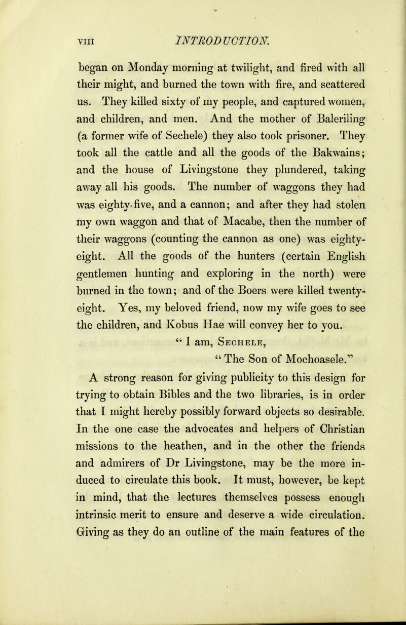 began on Monday morning at twilight, and fired with all their might, and burned the town with fire, and scattered us. They killed sixty of my people, and captured women, and children, and men. And the mother of Baleriiing (a former wife of Sechele) they also took prisoner. They took all the cattle and all the goods of the Bakwains; and the house of Livingstone they plundered, taking away all his goods. The number of waggons they had was eighty-five, and a cannon; and after they had stolen my own waggon and that of Macabe, then the number of their waggons (counting the cannon as one) was eighty- eight. All the goods of the hunters (certain English gentlemen hunting and exploring in the north) were burned in the town; and of the Boers were killed twenty- eight. Yes, my beloved friend, now my wife goes to see the children, and Kobus Hae will convey her to you. ■I am, Sechele, The Son of Mochoasele. A strong reason for giving publicity to this design for trying to obtain Bibles and the two libraries, is in order that I might hereby possibly forward objects so desirable. In the one case the advocates and helpers of Christian missions to the heathen, and in the other the friends and admirers of Dr Livingstone, may be the more in- duced to circulate this book. It must, however, be kept in mind, that the lectures themselves possess enough intrinsic merit to ensure and deserve a wide circulation. Giving as they do an outline of the main features of the