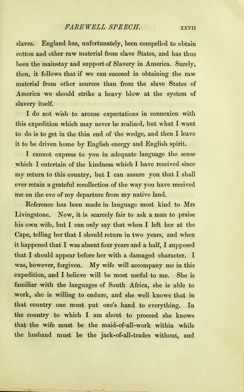 FAREWELL SPEECH. slaves. England has, unfortunately, been compelled to obtain cotton and other raw material from slave States, and has thus been the mainstay and support of Slavery in America. Surely, then, it follows that if we can succeed in obtaining the raw material from other sources than from the slave States of America we should strike a heavy blow at the system of slavery itself. I do not wish to arouse expectations in connexion with this expedition which may never be realized^ but what I want to do is to get in the thin end of the wedge, and then I leave it to be driven home by English energy and English spirit. I cannot express to you in adequate language the sense which I entertain of the kindness which I have received since my return to this country, but I can assure you that I shall ever retain a grateful recollection of the way you have received me on the eve of my departure from my native land. Reference has been made in language most kind to Mrs Livingstone. Now, it is scarcely fair to ask a man to praise his own wife, but I can only say that when I left her at the Cape, telling her that 1 should return in two years, and when it happened that I was absent four years and a half, I supposed that I should appear before her with a damaged character. I was, however, forgiven. My wife will accompany me in this expedition, and I believe will be most useful to me. She is familiar with the languages of South Africa, she is able to work, she is willing to endure, and she well knows that in that country one must put one's hand to everything. In the country to which I am about to proceed she knows that the wife must be the maid-of-all-work within while the husband must be the jack-of-all-trades without, and