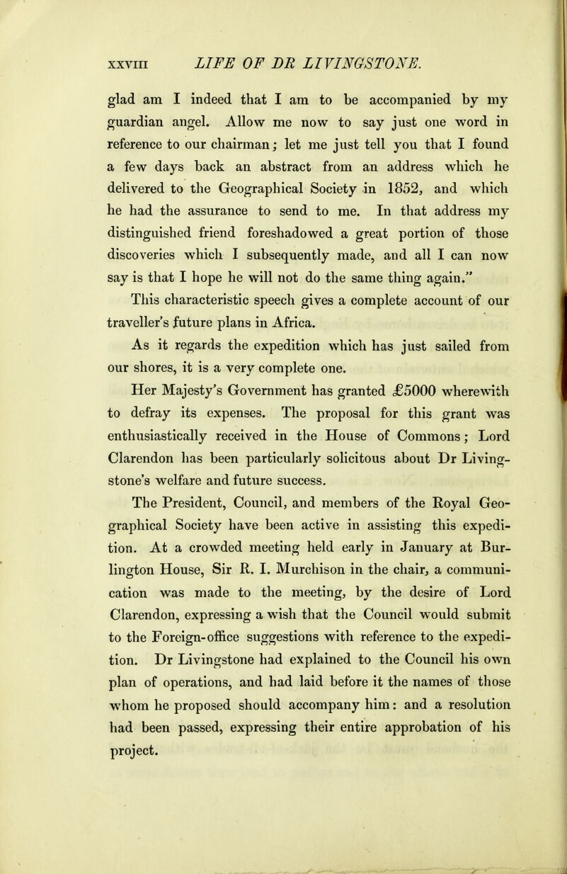 glad am I indeed that I am to be accompanied by my guardian angel. Allow me now to say just one word in reference to our chairman; let me just tell you that I found a few days back an abstract from an address which he delivered to the Geographical Society in 1852, and which he had the assurance to send to me. In that address my distinguished friend foreshadowed a great portion of those discoveries which I subsequently made, and all I can now say is that I hope he will not do the same thing again. This characteristic speech gives a complete account of our traveller's future plans in Africa. As it regards the expedition which has just sailed from our shores, it is a very complete one. Her Majesty's Government has granted £5000 wherewith to defray its expenses. The proposal for this grant was enthusiastically received in the House of Commons; Lord Clarendon has been particularly solicitous about Dr Living- stone's welfare and future success. The President, Council, and members of the Royal Geo- graphical Society have been active in assisting this expedi- tion. At a crowded meeting held early in January at Bur- lington House, Sir R. I. Murchison in the chair, a communi- cation was made to the meeting, by the desire of Lord Clarendon, expressing a wish that the Council would submit to the Foreign-office suggestions with reference to the expedi- tion. Dr Livingstone had explained to the Council his own plan of operations, and had laid before it the names of those whom he proposed should accompany him: and a resolution had been passed, expressing their entire approbation of his project.