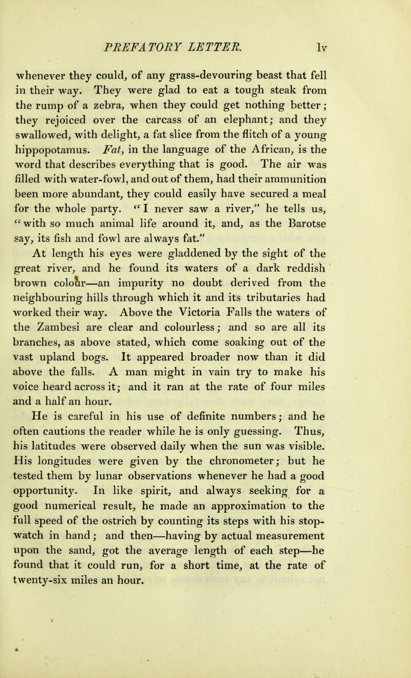 whenever they could, of any grass-devouring beast that fell in their way. They were glad to eat a tough steak from the rump of a zebra, when they could get nothing better; they rejoiced over the carcass of an elephant; and they swallowed, with delight, a fat slice from the flitch of a young hippopotamus. Fat, in the language of the African, is the word that describes everything that is good. The air was filled with water-fowl, and out of them, had their ammunition been more abundant, they could easily have secured a meal for the whole party. I never saw a river, he tells us, ^'^with so much animal life around it, and, as the Barotse say, its fish and fowl are always fat. At length his eyes were gladdened by the sight of the great river, and he found its waters of a dark reddish ' brown colour—an impurity no doubt derived from the neighbouring hills through which it and its tributaries had worked their way. Above the Victoria Falls the waters of the Zambesi are clear and colourless; and so are all its branches, as above stated, which come soaking out of the vast upland bogs. It appeared broader now than it did above the falls. A man might in vain try to make his voice heard across it; and it ran at the rate of four miles and a half an hour. He is careful in his use of definite numbers; and he often cautions the reader while he is only guessing. Thus, his latitudes were observed daily when the sun was visible. His longitudes Avere given by the chronometer; but he tested them by lunar observations whenever he had a good opportunity. In like spirit, and always seeking for a good numerical result, he made an approximation to the full speed of the ostrich by counting its steps with his stop- watch in hand; and then—having by actual measurement upon the sand, got the average length of each step—he found that it could run, for a short time, at the rate of twenty-six miles an hour. *