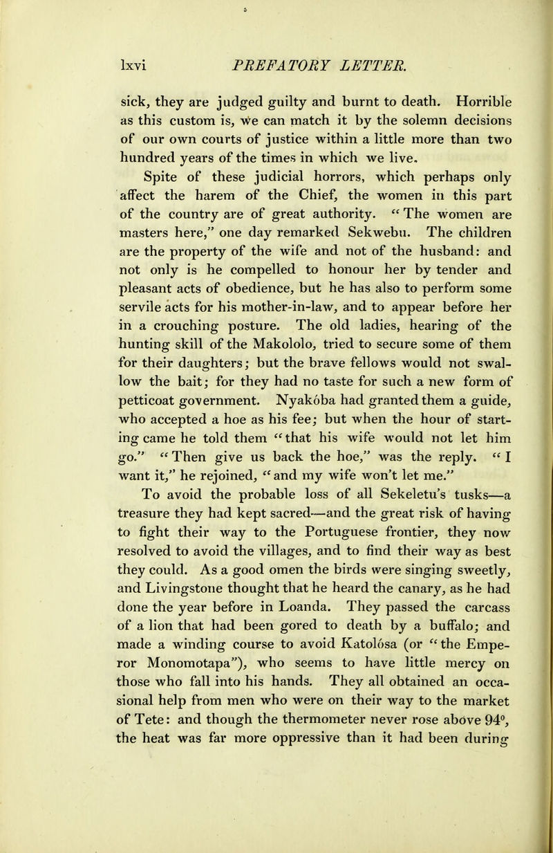 sick, they are judged guilty and burnt to death. Horrible as this custom is, we can match it by the solemn decisions of our own courts of justice within a little more than two hundred years of the times in which we live. Spite of these judicial horrors, which perhaps only affect the harem of the Chief, the women in this part of the country are of great authority.  The women are masters here, one day remarked Sekwebu. The children are the property of the wife and not of the husband: and not only is he compelled to honour her by tender and pleasant acts of obedience, but he has also to perform some servile acts for his mother-in-law, and to appear before her in a crouching posture. The old ladies, hearing of the hunting skill of the Makololo, tried to secure some of them for their daughters; but the brave fellows would not swal- low the bait; for they had no taste for such a new form of petticoat government. Nyakoba had granted them a guide, who accepted a hoe as his fee; but when the hour of start- ing came he told them that his wife would not let him go.  Then give us back the hoe, was the reply.  I want it, he rejoined,  and my wife won't let me. To avoid the probable loss of all Sekeletu s tusks—-a treasure they had kept sacred—and the great risk of having to fight their way to the Portuguese frontier, they now resolved to avoid the villages, and to find their way as best they could. As a good omen the birds were singing sweetly, and Livingstone thought that he heard the canary, as he had done the year before in Loanda. They passed the carcass of a lion that had been gored to death by a buffalo; and made a winding course to avoid Katolosa (or ^' the Empe- ror Monomotapa), who seems to have little mercy on those who fall into his hands. They all obtained an occa- sional help from men who were on their way to the market of Tete: and though the thermometer never rose above 94°, the heat was far more oppressive than it had been during
