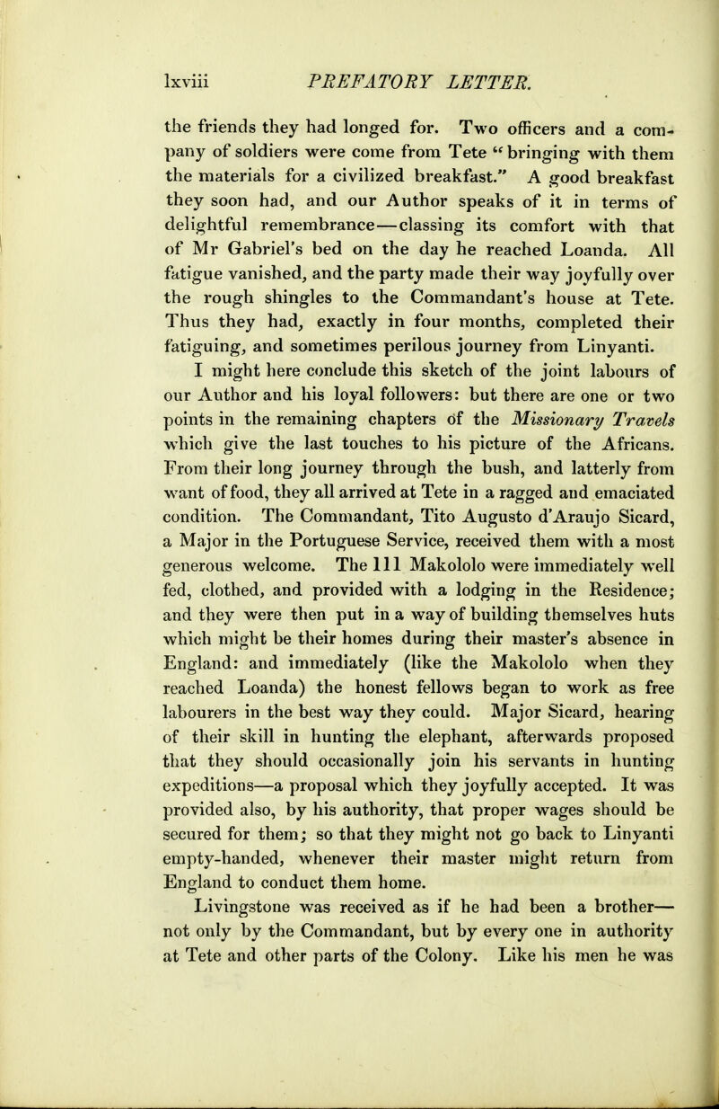 the friends they had longed for. Two officers and a com- pany of soldiers were come from Tete  bringing with them the materials for a civilized breakfast. A good breakfast they soon had, and our Author speaks of it in terms of delightful remembrance—classing its comfort with that of Mr Gabriel's bed on the day he reached Loan da. All fatigue vanished, and the party made their way joyfully over the rough shingles to the Commandant's house at Tete. Thus they had, exactly in four months, completed their fatiguing, and sometimes perilous journey from Linyanti. I might here conclude this sketch of the joint labours of our Author and his loyal followers: but there are one or two points in the remaining chapters df the Missionary Travels which give the last touches to his picture of the Africans. From their long journey through the bush, and latterly from want of food, they all arrived at Tete in a ragged and emaciated condition. The Commandant, Tito Augusto d'Araujo Sicard, a Major in the Portuguese Service, received them with a most generous welcome. The 111 Makololo were immediately well fed, clothed, and provided with a lodging in the Residence; and they were then put in a way of building themselves huts which might be their homes during their master's absence in England: and immediately (like the Makololo when they reached Loanda) the honest fellows began to work as free labourers in the best way they could. Major Sicard, hearing of their skill in hunting the elephant, afterwards proposed that they should occasionally join his servants in hunting expeditions—a proposal which they joyfully accepted. It was provided also, by his authority, that proper wages should be secured for them; so that they might not go back to Linyanti empty-handed, whenever their master miglit return from England to conduct them home. Livingstone was received as if he had been a brother— not only by the Commandant, but by every one in authority at Tete and other parts of the Colony. Like his men he was