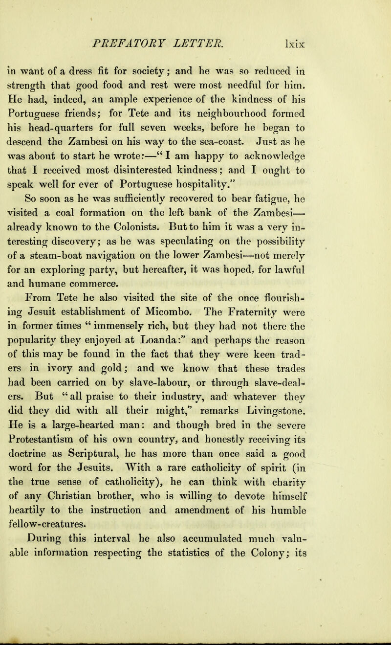 in want of a dress fit for society; and he was so reduced in strength that good food and rest were most needful for him. He had, indeed, an ample experience of the kindness of his Portuguese friends; for Tete and its neighbourhood formed his head-quarters for full seven weeks, before he began to descend the Zambesi on his way to the sea-coast. Just as he was about to start he wrote:—I am happy to acknowledge that I received most disinterested kindness; and I ought to speak well for ever of Portuguese hospitality. So soon as he was sufficiently recovered to bear fatigue, he visited a coal formation on the left bank of the Zambesi— already known to the Colonists. But to him it was a very in- teresting discovery; as he was speculating on the possibility of a steam-boat navigation on the lower Zambesi—not merely for an exploring party, but hereafter, it was hoped., for lawful and humane commerce. From Tete he also visited the site of the once flourish- ing Jesuit establishment of Micombo. The Fraternity were in former times immensely rich, but they had not there the popularity they enjoyed at Loanda: and perhaps the reason of this may be found in the fact that they were keen trad- ers in ivory and gold; and we know that these trades had been carried on by slave-labour, or through slave-deal- ers. But all praise to their industry, and whatever they did they did with all their might, remarks Livingstone. He is a large-hearted man: and though bred in the severe Protestantism of his own country, and honestly receiving its doctrine as Scriptural, he has more than once said a good word for the Jesuits. With a rare catholicity of spirit (in the true sense of catholicity), he can think with charity of any Christian brother, who is willing to devote himself heartily to the instruction and amendment of his humble fellow-creatures. During this interval he also accumulated much valu- able information respecting the statistics of the Colony; its