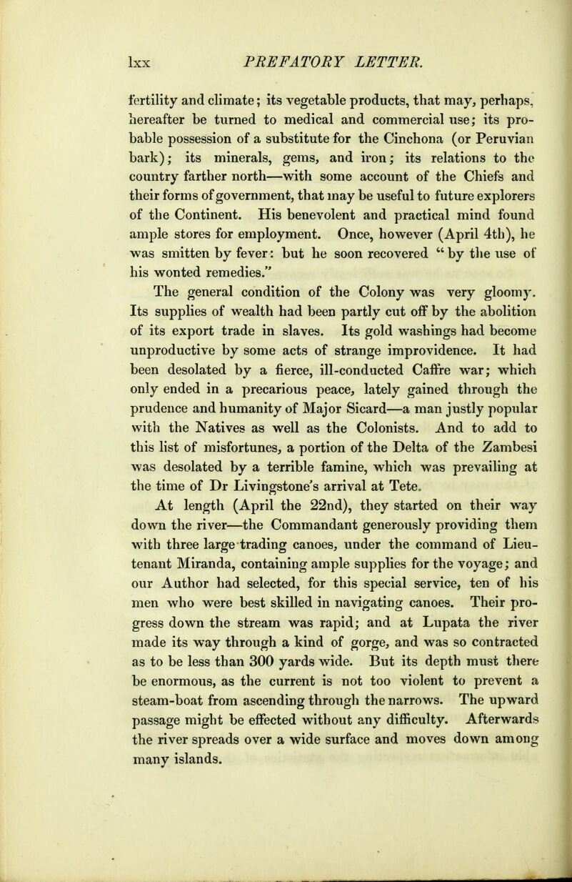 fertility and climate; its vegetable products, that may, perhaps, hereafter be turned to medical and commercial use; its pro- bable possession of a substitute for the Cinchona (or Peruvian bark); its minerals, gems, and iron; its relations to the country farther north—with some account of the Chiefs and their forms of government, that may be useful to future explorers of the Continent. His benevolent and practical mind found ample stores for employment. Once, however (April 4th), he was smitten by fever: but he soon recovered by the use of his wonted remedies. The general condition of the Colony was very gloomy. Its supplies of wealth had been partly cut off by the abolition of its export trade in slaves. Its gold washings had become unproductive by some acts of strange improvidence. It had been desolated by a fierce, ill-conducted Caffre war; which only ended in a precarious peace, lately gained through the prudence and humanity of Major Si card—a man justly popular with the Natives as well as the Colonists. And to add to this list of misfortunes, a portion of the Delta of the Zambesi was desolated by a terrible famine, which was prevailing at the time of Dr Livingstone's arrival at Tete„ At length (April the 22nd), they started on their way down the river—the Commandant generously providing them with three large trading canoes, under the command of Lieu- tenant Miranda, containing ample supplies for the voyage; and our Author had selected, for this special service, ten of his men who were best skilled in navigating canoes. Their pro- gress down the stream was rapid; and at Lupata the river made its way through a kind of gorge, and was so contracted as to be less than 300 yards wide. But its depth must there be enormous, as the current is not too violent to prevent a steam-boat from ascending through the narrows. The upward passage might be effected without any difficulty. Afterwards the river spreads over a wide surface and moves down among many islands.
