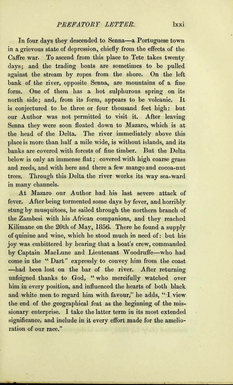 In four days they descended to Senna—a Portuguese town in a grievous state of depression, chiefly from the effects of the Caffre war. To ascend from this place to Tete takes twenty days; and the trading boats are sometimes to be pulled .against the stream by ropes from the shore. On the left bank of the river, opposite Senna, are mountains of a fine form. One of them has a hot sulphurous spring on its north side; and, from its form, appears to be volcanic. It is conjectured to be three or four thousand feet high: but our Author was not permitted to visit it. After leaving Senna they were soon floated down to Mazaro, which is at the head of the Delta. The river immediately above this place is more than half a mile wide, is without islands, and its banks are covered with forests of fine timber. But the Delta below is only an immense flat; covered with high coarse grass and reeds, and with here and there a few mango and cocoa-nut trees. Through this Delta the river works its way sea-ward in many channels. At Mazaro our Author had his last severe attack of fever. After being tormented some days by fever, and horribly stung by musquitoes, he sailed through the northern branch of the Zambesi with his African companions, and they reached Kilimane on the 20th of May, 1856. There he found a supply of quinine and wine, which he stood much in need of: but his joy was embittered by hearing that a boat's crew, commanded by Captain MacLune and Lieutenant Woodruffe—who had come in the Dart expressly to convey him from the coast —had been lost on the bar of the river. After returninof unfeigned thanks to God, who mercifully watched over him in every position, and influenced the hearts of both black and white men to regard him with favour, he adds, I view the end of the geographical feat as the beginning of the mis- sionary enterprise. I take the latter term in its most extended significance, and include in it every effort made for the amelio- ration of our race.
