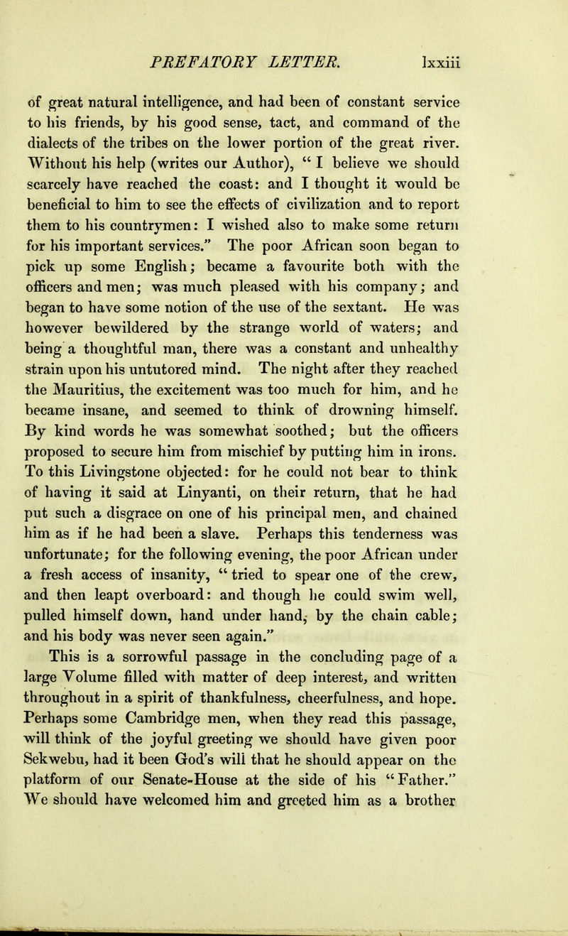 of great natural intelligence, and had been of constant service to his friends, by his good sense, tact, and command of the dialects of the tribes on the lower portion of the great river. Without his help (writes our Author),  I believe we should scarcely have reached the coast: and I thought it would be beneficial to him to see the effects of civilization and to report them to his countrymen: I wished also to make some return for his important services. The poor African soon began to pick up some English; became a favourite both with the officers and men; was much pleased with his company; and began to have some notion of the use of the sextant. He was however bewildered by the strange world of waters; and being a thoughtful man, there was a constant and unhealthy strain upon his untutored mind. The night after they reached the Mauritius, the excitement was too much for him, and he became insane, and seemed to think of drowning himself. By kind words he was somewhat soothed; but the officers proposed to secure him from mischief by putting him in irons. To this Livingstone objected: for he could not bear to think of having it said at Linyanti, on their return, that he had put such a disgrace on one of his principal men, and chained him as if he had been a slave. Perhaps this tenderness was unfortunate; for the following evening, the poor African under a fresh access of insanity,  tried to spear one of the crew, and then leapt overboard: and though he could swim well, pulled himself down, hand under hand, by the chain cable; and his body was never seen again. This is a sorrowful passage in the concluding page of a large Volume filled with matter of deep interest, and written throughout in a spirit of thankfulness, cheerfulness, and hope. Perhaps some Cambridge men, when they read this passage, will think of the joyful greeting we should have given poor Sekwebu, had it been God's will that he should appear on the platform of our Senate-House at the side of his Father. We should have welcomed him and greeted him as a brother