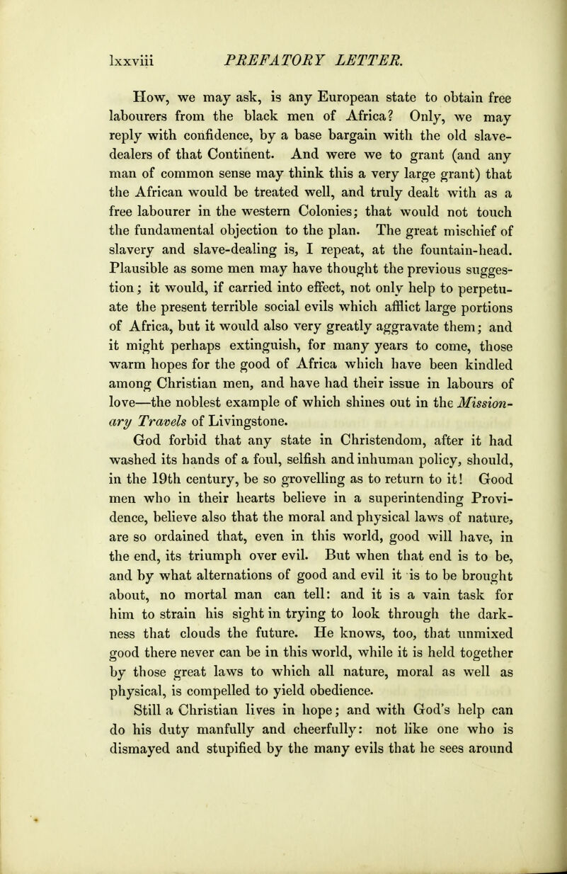 How, we may ask, is any European state to obtain free labourers from the black men of Africa? Only, we may reply with confidence, by a base bargain with the old slave- dealers of that Continent. And were we to grant (and any man of common sense may think this a very large grant) that the African would be treated well, and truly dealt with as a free labourer in the western Colonies; that would not touch the fundamental objection to the plan. The great mischief of slavery and slave-dealing is, I repeat, at the fountain-head. Plausible as some men may have thought the previous sugges- tion ; it would, if carried into effect, not only help to perpetu- ate the present terrible social evils which afflict large portions of Africa, but it would also very greatly aggravate them; and it might perhaps extinguish, for many years to come, those warm hopes for the good of Africa which have been kindled among Christian men, and have had their issue in labours of love—the noblest example of which shines out in the Mission- ary Travels of Livingstone. God forbid that any state in Christendom, after it had washed its hands of a foul, selfish and inhuman policy, should, in the 19tli century, be so grovelling as to return to it! Good men who in their hearts believe in a superintending Provi- dence, believe also that the moral and physical laws of nature, are so ordained that, even in this world, good will have, in the end, its triumph over evil. But when that end is to be, and by what alternations of good and evil it is to be brought about, no mortal man can tell: and it is a vain task for him to strain his sight in trying to look through the dark- ness that clouds the future. He knows, too, that unmixed good there never can be in this world, while it is held together by those great laws to which all nature, moral as well as physical, is compelled to yield obedience. Still a Christian lives in hope; and with God's help can do his duty manfully and cheerfully: not like one who is dismayed and stupified by the many evils that he sees around