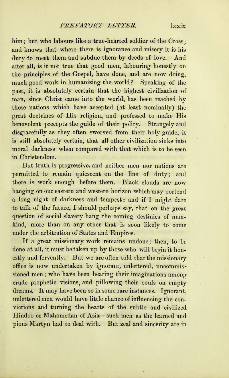 him; but who labours like a true-hearted soldier of the Cross; and knows that where there is ignorance and misery it is his duty to meet them and subdue them by deeds of love. And after all, is it not true that good men, labouring honestly on the principles of the Gospel, have done, and are now doing, much good work in humanizing the world ? Speaking of the past, it is absolutely certain that the highest civilization of man, since Christ came into the world, has been reached by those nations which have accepted (at least nominally) the great doctrines of His religion, and professed to make His benevolent precepts the guide of their polity. Strangely and disgracefully as they often swerved from their holy guide, it is still absolutely certain, that all other civilization sinks into moral darkness when compared with that which is to be seen in Christendom. But truth is progressive, and neither men nor nations are permitted to remain quiescent on the line of duty; and there is work enough before them. Black clouds are now hanging on our eastern and western horizon which may portend a long night of darkness and tempest: and if I might dare to talk of the future, I should perhaps say, that on the great question of social slavery hang the coming destinies of man- kind, more than on any other that is soon likely to come under the arbitration of States and Empires. If a great missionary work remains undone; then, to be done at all, it must be taken up by those who will begin it hon- estly and fervently. But we are often told that the missionary office is now undertaken by ignorant, unlettered, uncommis- sioned men; who have been heating their imaginations among crude prophetic visions, and pillowing their souls on empty dreams. It may have been so in some rare instances. Ignorant, unlettered men would have little chance of influencing the con- victions and turning the hearts of the subtle and civilized Hindoo or Mahomedan of Asia—such men as the learned and pious Martyn had to deal with. But zeal and sincerity are in