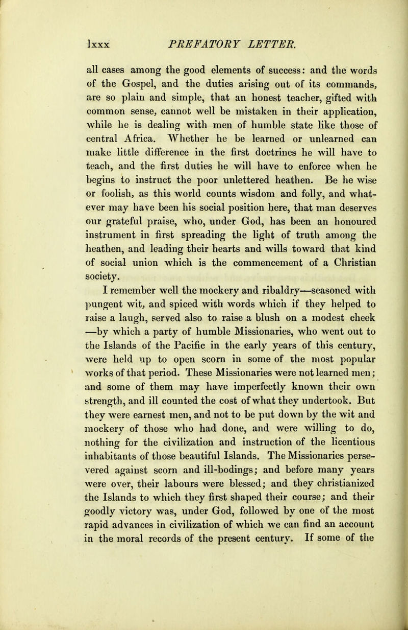all cases among the good elements of success: and the words of the Gospel, and the duties arising out of its commands, are so plain and simple, that an honest teacher, gifted with common sense, cannot well be mistaken in their application, while he is dealing with men of humble state like those of central Africa. Whether he be learned or unlearned can make little difference in the first doctrines he will have to teach, and the first duties he will have to enforce w^hen he begins to instruct the poor unlettered heathen. Be he wise or foolish, as this world counts wisdom and folly, and what- ever may have been his social position here, that man deserves our grateful praise, who, under God, has been an honoured instrument in first spreading the light of truth among the heathen, and leading their hearts and wills toward that kind of social union which is the commencement of a Christian society. I remember well the mockery and ribaldry—seasoned with pungent wit, and spiced with words which if they helped to raise a laugh, served also to raise a blush on a modest cheek —by which a party of humble Missionaries, who went out to the Islands of the Pacific in the early years of this century, were held up to open scorn in some of the most popular works of that period. These Missionaries were not learned men; and some of them may have imperfectly known their own strength, and ill counted the cost of what they undertook. But they were earnest men, and not to be put down by the wit and mockery of those w^ho had done, and were willing to do, nothing for the civihzation and instruction of the licentious inhabitants of those beautiful Islands. The Missionaries perse- vered against scorn and ill-bodings; and before many years were over, their labours were blessed; and they christianized the Islands to which they first shaped their course; and their goodly victory was, under God, followed by one of the most rapid advances in civilization of which we can find an account in the moral records of the present century. If some of the