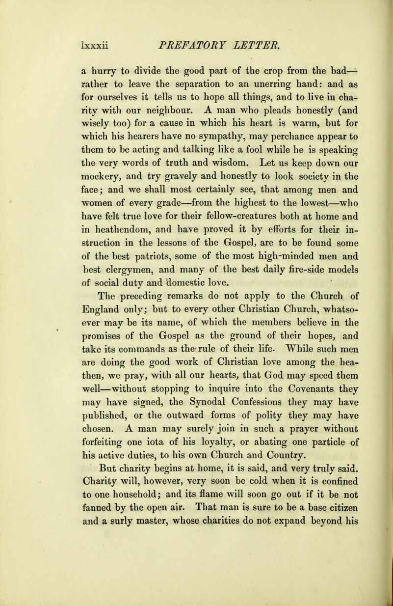 a hurry to divide the good part of the crop from the bad— rather to leave the separation to an unerring hand: and as for ourselves it tells us to hope all things, and to live in cha- rity with our neighbour. A man who pleads honestly (and wisely too) for a cause in which his heart is warm, but for which his hearers have no sympathy, may perchance appear to them to be acting and talking like a fool while he is speaking the very words of truth and wisdom. Let us keep down our mockery, and try gravely and honestly to look society in the face; and we shall most certainly see, that among men and women of every grade—from the highest to the lowest—who have felt true love for their fellow-creatures both at home and in heathendom, and have proved it by efforts for their in- struction in the lessons of the Gospel, are to be found some of the best patriots, some of the most high-minded men and best clergymen, and many of the best daily fire-side models of social duty and domestic love. The preceding remarks do not apply to the Church of England only; but to every other Christian Church, whatso- ever may be its name, of which the members believe in the promises of the Gospel as the ground of their hopes, and take its commands as the-rule of their life. While such men are doing the good work of Christian love among the hea- then, we pray, with all our hearts, that God may speed them well—without stopping to inquire into the Covenants they may have signed, the Synodal Confessions they may have published, or the outward forms of polity they may have chosen. A man may surely join in such a prayer without forfeiting one iota of his loyalty, or abating one particle of his active duties, to his own Church and Country. But charity begins at home, it is said, and very truly said. Charity will, however, very soon be cold when it is confined to one household; and its flame will soon go out if it be not fanned by the open air. That man is sure to be a base citizen and a surly master, whose charities do not expand beyond his