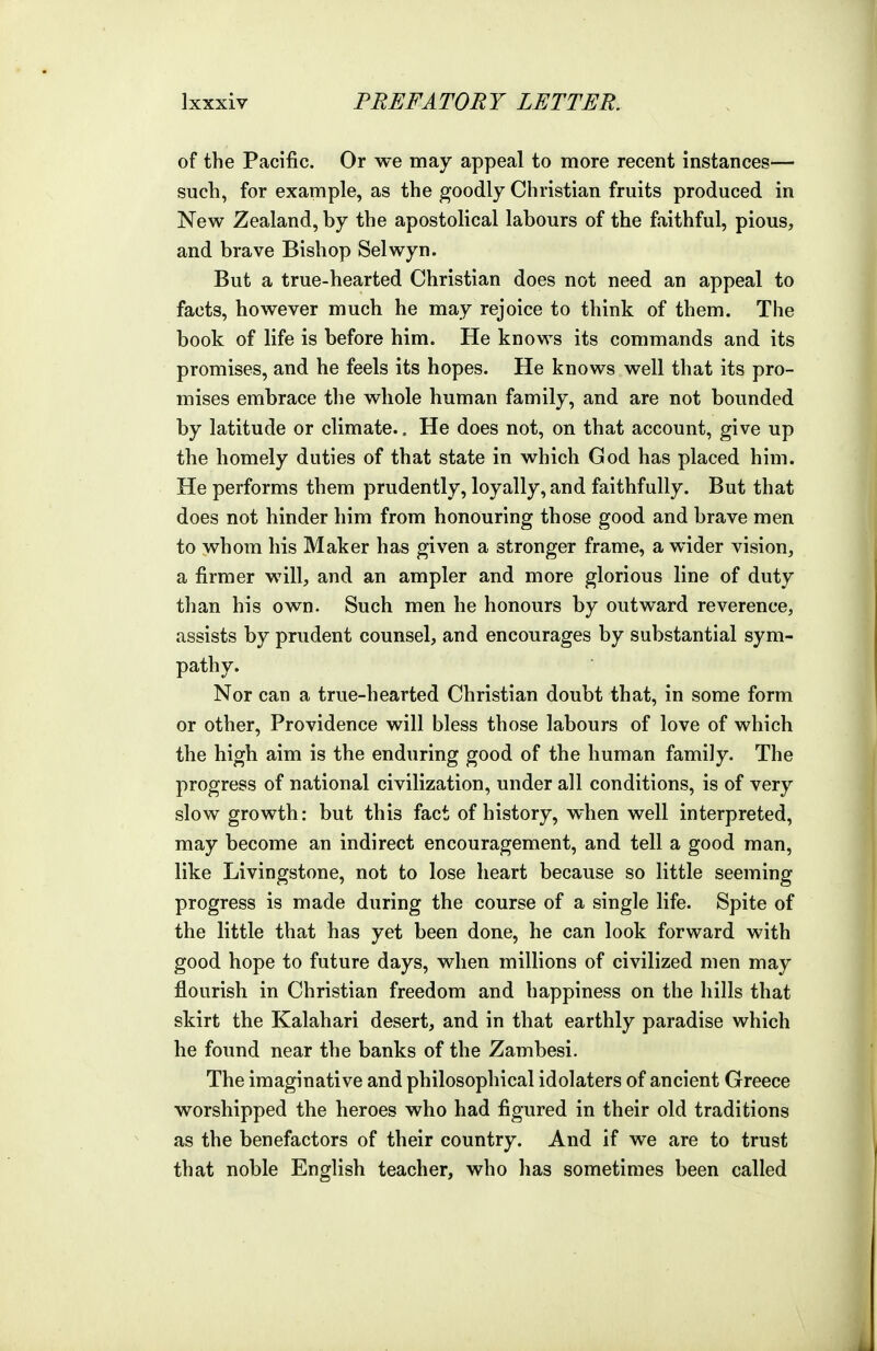 of the Pacific. Or we may appeal to more recent instances— such, for example, as the goodly Christian fruits produced in New Zealand, by the apostolical labours of the faithful, pious, and brave Bishop Selwyn. But a true-hearted Christian does not need an appeal to facts, however much he may rejoice to think of them. The book of life is before him. He knows its commands and its promises, and he feels its hopes. He knows well that its pro- mises embrace the whole human family, and are not bounded by latitude or climate.. He does not, on that account, give up the homely duties of that state in which God has placed him. He performs them prudently, loyally, and faithfully. But that does not hinder him from honouring those good and brave men to whom his Maker has given a stronger frame, a wider vision, a firmer will, and an ampler and more glorious line of duty than his own. Such men he honours by outward reverence, assists by prudent counsel, and encourages by substantial sym- pathy. Nor can a true-hearted Christian doubt that, in some form or other. Providence will bless those labours of love of which the high aim is the enduring good of the human famiJy. The progress of national civilization, under all conditions, is of very slow growth: but this fact of history, when well interpreted, may become an indirect encouragement, and tell a good man, like Livingstone, not to lose heart because so little seeming progress is made during the course of a single life. Spite of the little that has yet been done, he can look forward with good hope to future days, when millions of civilized men may flourish in Christian freedom and happiness on the hills that skirt the Kalahari desert, and in that earthly paradise which he found near the banks of the Zambesi. The imaginative and philosophical idolaters of ancient Greece worshipped the heroes who had figured in their old traditions as the benefactors of their country. And if we are to trust that noble English teacher, who has sometimes been called
