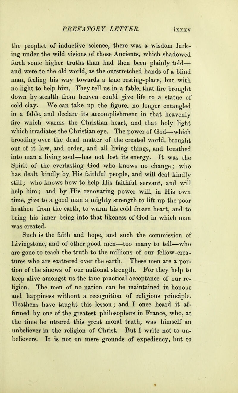 the prophet of inductive science, there was a wisdom lurk- ing under the wild visions of those Ancients, which shadowed forth some higher truths than had then been plainly told— and were to the old world, as the outstretched hands of a blind man, feeling his way towards a true resting-place, but with no light to help him. They tell us in a fable, that fire brought down by stealth from heaven could give life to a statue of cold clay. We can take up the figure, no longer entangled in a fable, and declare its accomplishment in that heavenly fire which warms the Christian heart, and that holy light which irradiates the Christian eye. The power of God—which brooding over the dead matter of the created world, brought out of it law, and order, and all living things, and breathed into man a living soul—has not lost its energy. It was the Spirit of the everlasting God who knows no change; who has dealt kindly by His faithful people, and will deal kindly still; who knows how to help His faithful servant, and will help him; and by His renovating power will, in His own time, give to a good man a mighty strength to lift up the poor heathen from the earth, to warm his cold frozen heart, and to bring his inner being into that likeness of God in which man was created. Such is the faith and hope, and such the commission of Livingstone, and of other good men—too many to tell—who are gone to teach the truth to the millions of our fellow-crea- tures who are scattered over the earth. These men are a por- tion of the sinews of our national strength. For they help to keep alive amongst us the true practical acceptance of our re- ligion. The men of no nation can be maintained in honour and happiness without a recognition of religious principle. Heathens have taught this lesson; and I once heard it af- firmed by one of the greatest philosophers in France, who, at the time he uttered this great moral truth, was himself an unbeliever in the religion of Christ. But I write not to un- believers. It is not on mere grounds of expediency, but to