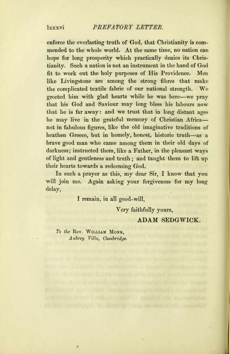 enforce the everlasting truth of God, that Christianity is com- mended to the whole world. At the same time, no nation can hope for long prosperity which practically denies its Chris- tianity. Such a nation is not an instrument in the hand of God fit to work out the holy purposes of His Providence. Men like Livingstone are among the strong fibres that make the complicated textile fabric of our national strength. We greeted him with glad hearts while he was here—we pray that his God and Saviour may long bless his labours now that he is far away: and we trust that in long distant ages he may live in the grateful memory of Christian Africa— not in fabulous figures, like the old imaginative traditions of heathen Greece, but in homely, honest, historic truth—as a brave good man who came among them in their old days of darkness; instructed them, like a Father, in the pleasant ways of light and gentleness and truth ; and taught them to lift up their hearts towards a redeeming God. In such a prayer as this, my dear Sir, I know that you will join me. Again asking your forgiveness for my long delay, I remain, in all good-will. Very faithfully yours, ADAM SEDGWICK, To the Eev. William Monk, Aubrey Villa, Cambridge.