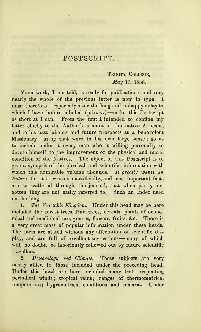 POSTSCEIPT. Trinity College, May 17, 1858. Your work, I am told, is ready for publication; and very nearly the whole of the previous letter is now in type. I must therefore—especially after the long and unhappy delay to which I have before alluded (p.lxxiv.)—make this Postscript as short as I can. From the first I intended to confine my letter chiefly to the Author's account of the native Africans, and to his past labours and future prospects as a benevolent Missionary—using that word in his own large sense; so as to include under it every man who is willing personally to devote himself to the improvement of the physical and moral condition of the Natives. The object of this Postscript is to give a synopsis of the physical and scientific information with which this admirable volume abounds. It greatly wants an Index; for it is written inartificially, and most important facts are so scattered through the journal, that when partly for- gotten they are not easily referred to. Such an Index need not be long. 1. The Vegetable Kingdom. Under this head may be here included the forest-trees, fruit-trees, cereals, plants of econo- mical and medicinal use, grasses, flowers, fruits, &c. There is a very great mass of popular information under these heads. The facts are stated without any affectation of scientific dis- play, and are full of excellent suggestions—many of which will, no doubt, be laboriously followed out by future scientific travellers. 2. Meteorology and Climate. These subjects are very nearly allied to those included under the preceding head. Under this head are here included many facts respecting periodical winds; tropical rains; ranges of thermometrical temperature; hygrometrical conditions and malaria. Under