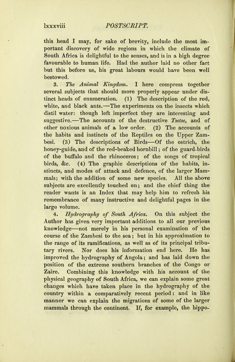 this head I may, for sake of brevity, include the most im- portant discovery of wide regions in which the climate of South Africa is delightful to the senses, and is in a high degree favourable to human life. Had the author laid no other fact but this before us, his great labours would have been well bestowed. 3. The Animal Kingdom. I here compress together several subjects that should more properly appear under dis- tinct heads of enumeration. (1) The description of the red, white, and black ants.—The experiments on the insects which distil water: though left imperfect they are interesting and suggestive.—The accounts of the destructive Tsetse, and of other noxious animals of a low order. (2) The accounts of the habits and instincts of the Reptiles on the Upper Zam- besi. (3) The descriptions of Birds—Of the ostrich, the honey-guide, and of the red-beaked hornbill; of the guard-birds of the buffalo and the rhinoceros; of the songs of tropical birds, &c. (4) The graphic descriptions of the habits, in- stincts, and modes of attack and defence, of the larger Mam- mals; with the addition of some new species. All the above subjects are excellently touched on; and the chief thing the reader wants is an Index that may help him to refresh his remembrance of many instructive and delightful pages in the large volume. 4. Hydrography of South Africa. On this subject the Author has given very important additions to all our previous knowledge—not merely in his personal examination of the course of the Zambesi to the sea; but in his approximation to the range of its ramifications, as well as of its principal tribu- tary rivers. Nor does his information end here. He has improved the hydrography of Angola; and has laid down the position of the extreme southern branches of the Congo or Zaire. Combining this knowledge with his account of the physical geography of South Africa, we can explain some great changes which have taken place in the hydrography of the country within a comparatively recent period: and in like manner we can explain the migrations of some of the larger mammals through the continent. If, for example, the hippo-