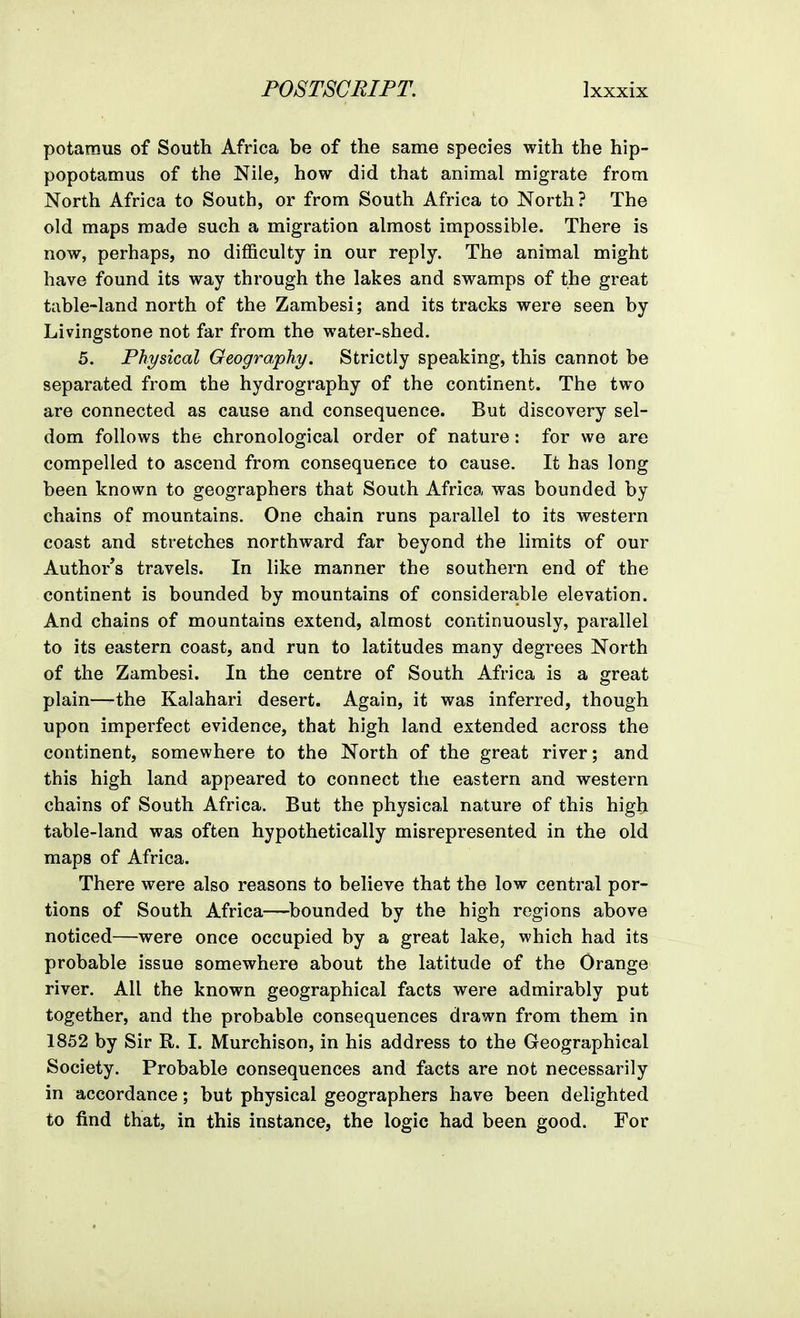 potaraus of South Africa be of the same species with the hip- popotamus of the Nile, how did that animal migrate from North Africa to South, or from South Africa to North? The old maps made such a migration almost impossible. There is now, perhaps, no difficulty in our reply. The animal might have found its way through the lakes and swamps of the great table-land north of the Zambesi; and its tracks were seen by Livingstone not far from the water-shed. 5. Physical Geography. Strictly speaking, this cannot be separated from the hydrography of the continent. The two are connected as cause and consequence. But discovery sel- dom follows the chronological order of nature: for we are compelled to ascend from consequence to cause. It has long been known to geographers that South Africa was bounded by chains of mountains. One chain runs parallel to its western coast and stretches northward far beyond the limits of our Author's travels. In like manner the southern end of the continent is bounded by mountains of considerajble elevation. And chains of mountains extend, almost continuously, parallel to its eastern coast, and run to latitudes many degrees North of the Zambesi. In the centre of South Africa is a great plain—the Kalahari desert. Again, it was inferred, though upon imperfect evidence, that high land extended across the continent, somewhere to the North of the great river; and this high land appeared to connect the eastern and western chains of South Africa. But the physical nature of this high table-land was often hypothetically misrepresented in the old maps of Africa. There were also reasons to believe that the low central por- tions of South Africa—bounded by the high regions above noticed—were once occupied by a great lake, which had its probable issue somewhere about the latitude of the Orange river. All the known geographical facts were admirably put together, and the probable consequences drawn from them in 1852 by Sir R. I. Murchison, in his address to the Geographical Society. Probable consequences and facts are not necessarily in accordance; but physical geographers have been delighted to find that, in this instance, the logic had been good. For